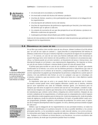 CAPÍTULO 5 COMPRENSIÓN DE LOS REQUERIMIENTOS 113
• Un enunciado de la necesidad y su factibilidad.
• Un enunciado acotado del alcance del sistema o producto.
• Una lista de clientes, usuarios y otros participantes que intervienen en la indagación de
los requerimientos.
• Una descripción del ambiente técnico del sistema.
• Una lista de requerimientos (de preferencia organizados por función) y las restricciones
del dominio que se aplican a cada uno.
• Un conjunto de escenarios de uso que dan perspectiva al uso del sistema o producto en
diferentes condiciones de operación.
• Cualesquiera prototipos desarrollados para definir requerimientos.
Cada uno de estos productos del trabajo es revisado por todas las personas que participan en la
indagación de los requerimientos.
5.4 DESARR OLLO DE CASOS DE USO
En un libro que analiza cómo escribir casos de uso eficaces, Alistair Cockburn [Coc01b] afirma
que “un caso de uso capta un contrato […] [que] describe el comportamiento del sistema en
distintas condiciones en las que el sistema responde a una petición de alguno de sus participan-
tes […]”. En esencia, un caso de uso narra una historia estilizada sobre cómo interactúa un
usuario final (que tiene cierto número de roles posibles) con el sistema en circunstancias espe-
cíficas. La historia puede ser un texto narrativo, un lineamiento de tareas o interacciones, una
descripción basada en un formato o una representación diagramática. Sin importar su forma,
un caso de uso ilustra el software o sistema desde el punto de vista del usuario final.
El primer paso para escribir un caso de uso es definir un conjunto de “actores” que estarán
involucrados en la historia. Los actores son las distintas personas (o dispositivos) que usan el
sistema o producto en el contexto de la función y comportamiento que va a describirse. Los
actores representan los papeles que desempeñan las personas (o dispositivos) cuando opera el
sistema. Con una definición más formal, un actor es cualquier cosa que se comunique con
el sistema o producto y que sea externo a éste. Todo actor tiene uno o más objetivos cuando
utiliza el sistema.
Es importante notar que un actor y un usuario final no necesariamente son lo mismo.
Un usuario normal puede tener varios papeles diferentes cuando usa el sistema, mientras
que un actor representa una clase de entidades externas (gente, con frecuencia pero no
siempre) que sólo tiene un papel en el contexto del caso de uso. Por ejemplo, considere al ope-
rador de una máquina (un usuario) que interactúa con la computadora de control de una celda
de manufactura que contiene varios robots y máquinas de control numérico. Después de una
revisión cuidadosa de los requerimientos, el software para la computadora de control requiere
cuatro diferentes modos (papeles) para la interacción: modo de programación, modo de prueba,
modo de vigilancia y modo de solución de problemas. Por tanto, es posible definir cuatro acto-
res: programador, probador, vigilante y solucionador de problemas. En ciertos casos, el opera-
dor de la máquina desempeñará todos los papeles. En otros, distintas personas tendrán el papel
de cada actor.
Debido a que la indagación de los requerimientos es una actividad evolutiva, no todos los
actores son identificados en la primera iteración. En ésta es posible identificar a los actores
principales [Jac92], y a los secundarios cuando se sabe más del sistema. Los actores principa-
les interactúan para lograr la función requerida del sistema y obtienen el beneficio previsto de
éste. Trabajan con el software en forma directa y con frecuencia. Los actores secundarios dan
apoyo al sistema, de modo que los primarios puedan hacer su trabajo.
¿Qué información se
produce como conse-
cuencia de recabar los
requerimientos?
?
PUNTO
CLAVE
Los casos de uso se definen desde el
punto de vista de un actor. Un actor
es un papel que desempeñan las
personas (usuarios) o los dispositivos
cuando interactúan con el software.
WebRef
Un artículo excelente sobre casos de
uso puede descargarse desde la
dirección www.ibm.com/
developerworks/
webservices/library/
codesign7.html
05Pressman(101-125).indd 113
05Pressman(101-125).indd 113 21/1/10 11:00:23
21/1/10 11:00:23
 