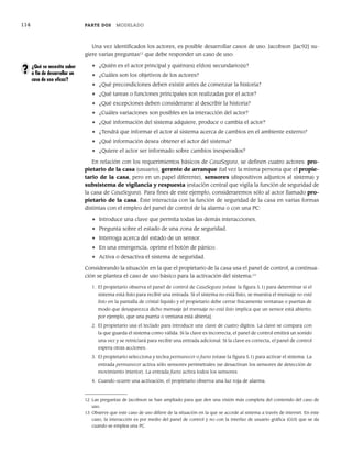 114 PARTE DOS MODELADO
Una vez identificados los actores, es posible desarrollar casos de uso. Jacobson [Jac92] su-
giere varias preguntas12
que debe responder un caso de uso:
• ¿Quién es el actor principal y quién(es) el(los) secundario(s)?
• ¿Cuáles son los objetivos de los actores?
• ¿Qué precondiciones deben existir antes de comenzar la historia?
• ¿Qué tareas o funciones principales son realizadas por el actor?
• ¿Qué excepciones deben considerarse al describir la historia?
• ¿Cuáles variaciones son posibles en la interacción del actor?
• ¿Qué información del sistema adquiere, produce o cambia el actor?
• ¿Tendrá que informar el actor al sistema acerca de cambios en el ambiente externo?
• ¿Qué información desea obtener el actor del sistema?
• ¿Quiere el actor ser informado sobre cambios inesperados?
En relación con los requerimientos básicos de CasaSegura, se definen cuatro actores: pro-
pietario de la casa (usuario), gerente de arranque (tal vez la misma persona que el propie-
tario de la casa, pero en un papel diferente), sensores (dispositivos adjuntos al sistema) y
subsistema de vigilancia y respuesta (estación central que vigila la función de seguridad de
la casa de CasaSegura). Para fines de este ejemplo, consideraremos sólo al actor llamado pro-
pietario de la casa. Éste interactúa con la función de seguridad de la casa en varias formas
distintas con el empleo del panel de control de la alarma o con una PC:
• Introduce una clave que permita todas las demás interacciones.
• Pregunta sobre el estado de una zona de seguridad.
• Interroga acerca del estado de un sensor.
• En una emergencia, oprime el botón de pánico.
• Activa o desactiva el sistema de seguridad.
Considerando la situación en la que el propietario de la casa usa el panel de control, a continua-
ción se plantea el caso de uso básico para la activación del sistema:13
1. El propietario observa el panel de control de CasaSegura (véase la figura 5.1) para determinar si el
sistema está listo para recibir una entrada. Si el sistema no está listo, se muestra el mensaje no está
listo en la pantalla de cristal líquido y el propietario debe cerrar físicamente ventanas o puertas de
modo que desaparezca dicho mensaje [el mensaje no está listo implica que un sensor está abierto;
por ejemplo, que una puerta o ventana está abierta].
2. El propietario usa el teclado para introducir una clave de cuatro dígitos. La clave se compara con
la que guarda el sistema como válida. Si la clave es incorrecta, el panel de control emitirá un sonido
una vez y se reiniciará para recibir una entrada adicional. Si la clave es correcta, el panel de control
espera otras acciones.
3. El propietario selecciona y teclea permanecer o fuera (véase la figura 5.1) para activar el sistema. La
entrada permanecer activa sólo sensores perimetrales (se desactivan los sensores de detección de
movimiento interior). La entrada fuera activa todos los sensores.
4. Cuando ocurre una activación, el propietario observa una luz roja de alarma.
12 Las preguntas de Jacobson se han ampliado para que den una visión más completa del contenido del caso de
uso.
13 Observe que este caso de uso difiere de la situación en la que se accede al sistema a través de internet. En este
caso, la interacción es por medio del panel de control y no con la interfaz de usuario gráfica (GUI) que se da
cuando se emplea una PC.
¿Qué se necesita saber
a fin de desarrollar un
caso de uso eficaz?
?
05Pressman(101-125).indd 114
05Pressman(101-125).indd 114 21/1/10 11:00:23
21/1/10 11:00:23
 