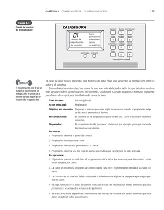 CAPÍTULO 5 COMPRENSIÓN DE LOS REQUERIMIENTOS 115
El caso de uso básico presenta una historia de alto nivel que describe la interacción entre el
actor y el sistema.
En muchas circunstancias, los casos de uso son más elaborados a fin de que brinden muchos
más detalles sobre la interacción. Por ejemplo, Cockburn [Coc01b] sugiere el formato siguiente
para hacer descripciones detalladas de casos de uso:
Caso de uso: IniciarVigilancia
Actor principal: Propietario.
Objetivo en contexto: Preparar el sistema para que vigile los sensores cuando el propietario salga
de la casa o permanezca dentro.
Precondiciones: El sistema se ha programado para recibir una clave y reconocer distintos
sensores.
Disparador: El propietario decide “preparar” el sistema, por ejemplo, para que encienda
las funciones de alarma.
Escenario:
1. Propietario: observa el panel de control
2. Propietario: introduce una clave
3. Propietario: selecciona “permanecer” o “fuera”
4. Propietario: observa una luz roja de alarma que indica que CasaSegura ha sido activada.
Excepciones:
1. El panel de control no está listo: el propietario verifica todos los sensores para determinar cuáles
están abiertos; los cierra.
2. La clave es incorrecta (el panel de control suena una vez): el propietario introduce la clave co-
rrecta.
3. La clave no es reconocida: debe contactarse el subsistema de vigilancia y respuesta para reprogra-
mar la clave.
4. Se elige permanecer: el panel de control suena dos veces y se enciende un letrero luminoso que dice
permanecer; se activan los sensores del perímetro.
5. Se selecciona fuera: el panel de control suena tres veces y se enciende un letrero luminoso que dice
fuera; se activan todos los sensores.
1 2 3
4 5 6
7 8 9
* 0
apagar
CASASEGURA fuera permanecer
max probar desvío
instantáneo código repicar
listo
#
activada energía
alarma de
comprobación
de incendio
fuera
permanecer
instantáneo
desvío
no está listo
pánico
FIGURA 5.1
Panel de control
de CasaSegura
Es frecuente que los casos de uso se
escriban de manera informal. Sin
embargo, utilice el formato que se
presenta aquí para asegurar que se
incluyen todos los aspectos clave.
CONSEJO
05Pressman(101-125).indd 115
05Pressman(101-125).indd 115 21/1/10 11:00:23
21/1/10 11:00:23
 