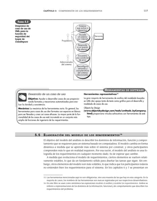 CAPÍTULO 5 COMPRENSIÓN DE LOS REQUERIMIENTOS 117
5.5 ELABORACIÓN DEL MODELO DE LOS R EQUERIMIENTOS16
El objetivo del modelo del análisis es describir los dominios de información, función y compor-
tamiento que se requieren para un sistema basado en computadora. El modelo cambia en forma
dinámica a medida que se aprende más sobre el sistema por construir, y otros participantes
comprenden más lo que en realidad requieren. Por esa razón, el modelo del análisis es una fo-
tografía de los requerimientos en cualquier momento dado. Es de esperar que cambie.
A medida que evoluciona el modelo de requerimientos, ciertos elementos se vuelven relati-
vamente estables, lo que da un fundamento sólido para diseñar las tareas que sigan. Sin em-
bargo, otros elementos del modelo son más volátiles, lo que indica que los participantes todavía
no entienden bien los requerimientos para el sistema. En los capítulos 6 y 7 se presentan en
Propietario
Administrador
del sistema
Sistema
que activa o
desactiva
Responde
a un evento
de alarma
Accede
al sistema
por internet
Encuentra
una condición
de error
Reconﬁgura
sensores y
características
del sistema
relacionadas
Sensores
FIGURA 5.2
Diagrama de
caso de uso de
UML para la
función de
seguridad del
hogar de
CasaSegura
15 Las herramientas mencionadas aquí no son obligatorias, sino una muestra de las que hay en esta categoría. En la
mayoría de casos, los nombres de las herramientas son marcas registradas por sus respectivos desarrolladores.
16 En este libro se usan como sinónimos las expresiones modelar el análisis y modelar los requerimientos. Ambos se
refieren a representaciones de los dominios de la información, funcional y de comportamiento que describen los
requerimientos del problema.
Desarrollo de un caso de uso
Objetivo: Ayudar a desarrollar casos de uso proporcio-
nando formatos y mecanismos automatizados para eva-
luar la claridad y consistencia.
Mecánica: La mecánica de las herramientas varía. En general, las
herramientas para casos de uso dan formatos con espacios en blanco
para ser llenados y crear así casos eficaces. La mayor parte de la fun-
cionalidad de los casos de uso está incrustada en un conjunto más
amplio de funciones de ingeniería de los requerimientos.
Herramientas representativas15
La gran mayoría de herramientas de análisis del modelado basadas
en UML dan apoyo tanto de texto como gráfico para el desarrollo y
modelado de casos de uso.
Objects by Design
(www.objectsbydesign.com/tools/umltools_byCompany.
html) proporciona vínculos exhaustivos con herramientas de este
tipo.
HERRAMIENTAS DE SOFTWARE
05Pressman(101-125).indd 117
05Pressman(101-125).indd 117 21/1/10 11:00:24
21/1/10 11:00:24
 