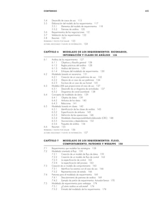 CONTENIDO xiii
5.4 Desarrollo de casos de uso 113
5.5 Elaboración del modelo de los requerimientos 117
5.5.1 Elementos del modelo de requerimientos 118
5.5.2 Patrones de análisis 120
5.6 Requerimientos de las negociaciones 121
5.7 Validación de los requerimientos 122
5.8 Resumen 123
PROBLEMAS Y PUNTOS POR EVALUAR 123
LECTURAS ADICIONALES Y FUENTES DE INFORMACIÓN 124
CAPÍTULO 6 MODELADO DE LOS REQUERIMIENTOS: ESCENARIOS,
INFORMACIÓN Y CLASES DE ANÁLISIS 126
6.1 Análisis de los requerimientos 127
6.1.1 Objetivos y filosofía general 128
6.1.2 Reglas prácticas del análisis 128
6.1.3 Análisis del dominio 129
6.1.4 Enfoques del modelado de requerimientos 130
6.2 Modelado basado en escenarios 131
6.2.1 Creación de un caso preliminar de uso 132
6.2.2 Mejora de un caso de uso preliminar 134
6.2.3 Escritura de un caso de uso formal 135
6.3 Modelos UML que proporcionan el caso de uso 137
6.3.1 Desarrollo de un diagrama de actividades 137
6.3.2 Diagramas de canal (swimlane) 138
6.4 Conceptos de modelado de datos 139
6.4.1 Objetos de datos 139
6.4.2 Atributos de los datos 140
6.4.3 Relaciones 141
6.5 Modelado basado en clases 142
6.5.1 Identificación de las clases de análisis 143
6.5.2 Especificación de atributos 145
6.5.3 Definición de las operaciones 146
6.5.4 Modelado clase-responsabilidad-colaborador (CRC) 148
6.5.5 Asociaciones y dependencias 152
6.5.6 Paquetes de análisis 154
6.6 Resumen 155
PROBLEMAS Y PUNTOS POR EVALUAR 156
LECTURAS ADICIONALES Y FUENTES DE INFORMACIÓN 157
CAPÍTULO 7 MODELADO DE LOS REQUERIMIENTOS: FLUJO,
COMPORTAMIENTO, PATRONES Y WEBAPPS 158
7.1 Requerimientos que modelan las estrategias 158
7.2 Modelado orientado al flujo 159
7.2.1 Creación de un modelo de flujo de datos 159
7.2.2 Creación de un modelo de flujo de control 162
7.2.3 La especificación de control 162
7.2.4 La especificación del proceso 163
7.3 Creación de un modelo de comportamiento 165
7.3.1 Identificar los eventos con el caso de uso 166
7.3.2 Representaciones de estado 166
7.4 Patrones para el modelado de requerimientos 169
7.4.1 Descubrimiento de patrones de análisis 169
7.4.2 Ejemplo de patrón de requerimientos: Actuador-Sensor 170
7.5 Modelado de requerimientos para webapps 174
7.5.1 ¿Cuánto análisis es suficiente? 174
7.5.2 Entrada del modelado de los requerimientos 174
00Pressman(i-xxx)prelim.indd xiii
00Pressman(i-xxx)prelim.indd xiii 2/2/10 11:40:15
2/2/10 11:40:15
 