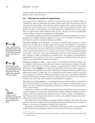 118 PARTE DOS MODELADO
detalle el modelo del análisis y los métodos que se usan para construirlo. En las secciones si-
guientes se da un panorama breve.
5.5.1 Elementos del modelo de requerimientos
Hay muchas formas diferentes de concebir los requerimientos para un sistema basado en
computadora. Algunos profesionales del software afirman que es mejor seleccionar un modo de
representación (por ejemplo, el caso de uso) y aplicarlo hasta excluir a todos los demás. Otros
piensan que es más benéfico usar cierto número de modos de representación distintos para
ilustrar el modelo de requerimientos. Los modos diferentes de representación fuerzan a consi-
derar los requerimientos desde distintos puntos de vista, enfoque que tiene una probabilidad
mayor de detectar omisiones, inconsistencia y ambigüedades.
Los elementos específicos del modelo de requerimientos están determinados por el método
de análisis de modelado (véanse los capítulos 6 y 7) que se use. No obstante, la mayoría de mo-
delos tiene en común un conjunto de elementos generales.
Elementos basados en el escenario. El sistema se describe desde el punto de vista del
usuario con el empleo de un enfoque basado en el escenario. Por ejemplo, los casos de uso
básico (véase la sección 5.4) y sus diagramas correspondientes de casos de uso (véase la figura
5.2) evolucionan hacia otros más elaborados que se basan en formatos. Los elementos del mo-
delo de requerimientos basados en el escenario con frecuencia son la primera parte del modelo
en desarrollo. Como tales, sirven como entrada para la creación de otros elementos de mode-
lado. La figura 5.3 ilustra un diagrama de actividades UML17
para indagar los requerimientos y
representarlos con el empleo de casos de uso. Se aprecian tres niveles de elaboración que cul-
minan en una representación basada en el escenario.
Elementos basados en clases. Cada escenario de uso implica un conjunto de objetos que
se manipulan cuando un actor interactúa con el sistema. Estos objetos se clasifican en clases:
conjunto de objetos que tienen atributos similares y comportamientos comunes. Por ejemplo,
para ilustrar la clase Sensor de la función de seguridad de Casa Segura (véase la figura 5.4),
puede utilizarse un diagrama de clase UML. Observe que el diagrama enlista los atributos de los
sensores (por ejemplo, nombre, tipo, etc.) y las operaciones (por ejemplo, identificar y permitir)
que se aplican para modificarlos. Además de los diagramas de clase, otros elementos de mode-
lado del análisis ilustran la manera en la que las clases colaboran una con otra y las relaciones
e interacciones entre ellas. Esto se analiza con más detalle en el capítulo 7.
Elementos de comportamiento. El comportamiento de un sistema basado en computadora
tiene un efecto profundo en el diseño que se elija y en el enfoque de implementación que se
aplique. Por tanto, el modelo de requerimientos debe proveer elementos de modelado que ilus-
tren el comportamiento.
El diagrama de estado es un método de representación del comportamiento de un sistema que
ilustra sus estados y los eventos que ocasionan que el sistema cambie de estado. Un estado es
cualquier modo de comportamiento observable desde el exterior. Además, el diagrama de es-
tado indica acciones (como la activación de un proceso, por ejemplo) tomadas como conse-
cuencia de un evento en particular.
Para ilustrar el uso de un diagrama de estado, considere el software incrustado dentro del
panel de control de CasaSegura que es responsable de leer las entradas que hace el usuario. En
la figura 5.5 se presenta un diagrama de estado UML simplificado.
Además de las representaciones de comportamiento del sistema como un todo, también es
posible modelar clases individuales. Sobre esto se presentan más análisis en el capítulo 7.
17 En el apéndice 1 se presenta un instructivo breve sobre UML, para aquellos lectores que no estén familiarizados
con dicha notación.
Siempre es buena idea involucrar a
los participantes. Una de las mejores
formas de lograrlo es hacer que cada
uno escriba casos de uso que narren
el modo en el que se utilizará el
software.
CONSEJO
Una forma de aislar las clases es
buscar sustantivos descriptivos en un
caso de usuario expresado con texto.
Al menos algunos de ellos serán
candidatos cercanos. Sobre esto se
habla más en el capítulo 8.
CONSEJO
PUNTO
CLAVE
Un estado es un modo de
comportamiento observable desde el
exterior. Los estímulos externos
ocasionan transiciones entre los
estados.
05Pressman(101-125).indd 118
05Pressman(101-125).indd 118 21/1/10 11:00:24
21/1/10 11:00:24
 