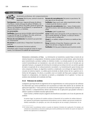 120 PARTE DOS MODELADO
Elementos orientados al flujo. La información se transforma cuando fluye a través de un
sistema basado en computadora. El sistema acepta entradas en varias formas, aplica funciones
para transformarla y produce salidas en distintos modos. La entrada puede ser una señal de
control transmitida por un transductor, una serie de números escritos con el teclado por un
operador humano, un paquete de información enviado por un enlace de red o un archivo grande
de datos recuperado de un almacenamiento secundario. La transformación quizá incluya una
sola comparación lógica, un algoritmo numérico complicado o un enfoque de regla de inferen-
cia para un sistema experto. La salida quizá encienda un diodo emisor de luz o genere un in-
forme de 200 páginas. En efecto, es posible crear un modelo del flujo para cualquier sistema
basado en computadora, sin importar su tamaño y complejidad. En el capítulo 7 se hace un
análisis más detallado del modelado del flujo.
5.5.2 Patrones de análisis
Cualquiera que haya hecho la ingeniería de los requerimientos en varios proyectos de software
ha observado que ciertos problemas son recurrentes en todos ellos dentro de un dominio de
aplicación específico.18
Estos patrones de análisis [Fow97] sugieren soluciones (por ejemplo, una
clase, función o comportamiento) dentro del dominio de la aplicación que pueden volverse a
utilizar cuando se modelen muchas aplicaciones.
Geyer-Schulz y Hahsler [Gey01] sugieren dos beneficios asociados con el uso de patrones de
análisis:
En primer lugar, los patrones de análisis aceleran el desarrollo de los modelos de análisis abstracto
que capturan los principales requerimientos del problema concreto, debido a que proveen modelos de
análisis reutilizables con ejemplos, así como una descripción de sus ventajas y limitaciones. En se-
La escena: Sala de juntas, continúa la reunión de
requerimientos.
Participantes: Jamie Lazar, integrante del equipo de software;
Vinod Raman, miembro del equipo de software; Ed Robbins, inte-
grante del equipo de software; Doug Miller, gerente de ingeniería de
software; tres trabajadores de mercadotecnia; un representante de
ingeniería del producto, y un facilitador.
La conversación:
Facilitador: Estamos por terminar de hablar sobre la funcionalidad
de seguridad del hogar de CasaSegura. Pero antes, quisiera que
analizáramos el comportamiento de la función.
Persona de mercadotecnia: No entiendo lo que quiere decir
con comportamiento.
Ed (sonríe): Es cuando le das un “tiempo fuera” al producto si se
porta mal.
Facilitador: No exactamente. Permítanme explicarlo.
(El facilitador explica al equipo encargado de recabar los requeri-
mientos y los fundamentos de modelado del comportamiento.)
Persona de mercadotecnia: Esto parece un poco técnico. No
estoy seguro de ser de ayuda aquí.
Facilitador: Seguro que lo serás. ¿Qué comportamiento se obser-
va desde el punto de vista de un usuario?
Persona de mercadotecnia: Mmm... bueno, el sistema estará
vigilando los sensores. Leerá comandos del propietario. Mostrará su
estado.
Facilitador: ¿Ves?, lo puedes hacer.
Jamie: También estará interrogando a la PC para determinar si hay
alguna entrada desde ella, por ejemplo, un acceso por internet o
información sobre la configuración.
Vinod: Sí, en realidad, configurar el sistema es un estado por dere-
cho propio.
Doug: Muchachos, lo hacen bien. Pensemos un poco más... ¿hay
alguna forma de hacer un diagrama de todo esto?
Facilitador: Sí la hay, pero la dejaremos para la próxima reunión.
CASASEGURA
Modelado preliminar del comportamiento
18 En ciertos casos, los problemas vuelven a suceder sin importar el dominio de la aplicación. Por ejemplo, son
comunes las características y funciones usadas para resolver problemas de la interfaz de usuario sin importar el
dominio de la aplicación en consideración.
05Pressman(101-125).indd 120
05Pressman(101-125).indd 120 21/1/10 11:00:25
21/1/10 11:00:25
 