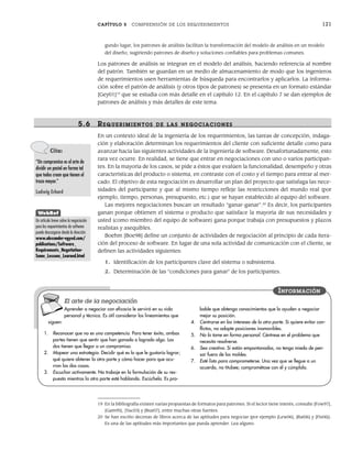 CAPÍTULO 5 COMPRENSIÓN DE LOS REQUERIMIENTOS 121
gundo lugar, los patrones de análisis facilitan la transformación del modelo de análisis en un modelo
del diseño, sugiriendo patrones de diseño y soluciones confiables para problemas comunes.
Los patrones de análisis se integran en el modelo del análisis, haciendo referencia al nombre
del patrón. También se guardan en un medio de almacenamiento de modo que los ingenieros
de requerimientos usen herramientas de búsqueda para encontrarlos y aplicarlos. La informa-
ción sobre el patrón de análisis (y otros tipos de patrones) se presenta en un formato estándar
[Gey01]19
que se estudia con más detalle en el capítulo 12. En el capítulo 7 se dan ejemplos de
patrones de análisis y más detalles de este tema.
5.6 REQUERIMIENTOS DE LAS NEGOCIACIONES
En un contexto ideal de la ingeniería de los requerimientos, las tareas de concepción, indaga-
ción y elaboración determinan los requerimientos del cliente con suficiente detalle como para
avanzar hacia las siguientes actividades de la ingeniería de software. Desafortunadamente, esto
rara vez ocurre. En realidad, se tiene que entrar en negociaciones con uno o varios participan-
tes. En la mayoría de los casos, se pide a éstos que evalúen la funcionalidad, desempeño y otras
características del producto o sistema, en contraste con el costo y el tiempo para entrar al mer-
cado. El objetivo de esta negociación es desarrollar un plan del proyecto que satisfaga las nece-
sidades del participante y que al mismo tiempo refleje las restricciones del mundo real (por
ejemplo, tiempo, personas, presupuesto, etc.) que se hayan establecido al equipo del software.
Las mejores negociaciones buscan un resultado “ganar-ganar”.20
Es decir, los participantes
ganan porque obtienen el sistema o producto que satisface la mayoría de sus necesidades y
usted (como miembro del equipo de software) gana porque trabaja con presupuestos y plazos
realistas y asequibles.
Boehm [Boe98] define un conjunto de actividades de negociación al principio de cada itera-
ción del proceso de software. En lugar de una sola actividad de comunicación con el cliente, se
definen las actividades siguientes:
1. Identificación de los participantes clave del sistema o subsistema.
2. Determinación de las “condiciones para ganar” de los participantes.
19 En la bibliografía existen varias propuestas de formatos para patrones. Si el lector tiene interés, consulte [Fow97],
[Gam95], [Yac03] y [Bus07], entre muchas otras fuentes.
20 Se han escrito decenas de libros acerca de las aptitudes para negociar (por ejemplo [Lew06], [Rai06] y [Fis06]).
Es una de las aptitudes más importantes que pueda aprender. Lea alguno.
Cita:
“Un compromiso es el arte de
dividir un pastel en forma tal
que todos crean que tienen el
trozo mayor.”
Ludwig Erhard
WebRef
Un artículo breve sobre la negociación
para los requerimientos de software
puede descargarse desde la dirección
www.alexander-egyed.com/
publications/Software_
Requirements_Negotiation-
Some_Lessons_Learned.html
Aprender a negociar con eficacia le servirá en su vida
personal y técnica. Es útil considerar los lineamientos que
siguen:
1. Reconocer que no es una competencia. Para tener éxito, ambas
partes tienen que sentir que han ganado o logrado algo. Las
dos tienen que llegar a un compromiso.
2. Mapear una estrategia. Decidir qué es lo que le gustaría lograr;
qué quiere obtener la otra parte y cómo hacer para que ocu-
rran las dos cosas.
3. Escuchar activamente. No trabaje en la formulación de su res-
puesta mientras la otra parte esté hablando. Escúchela. Es pro-
bable que obtenga conocimientos que lo ayuden a negociar
mejor su posición.
4. Centrarse en los intereses de la otra parte. Si quiere evitar con-
flictos, no adopte posiciones inamovibles.
5. No lo tome en forma personal. Céntrese en el problema que
necesita resolverse.
6. Sea creativo. Si están empantanados, no tenga miedo de pen-
sar fuera de los moldes.
7. Esté listo para comprometerse. Una vez que se llegue a un
acuerdo, no titubee; comprométase con él y cúmplalo.
INFORMACIÓN
El arte de la negociación
05Pressman(101-125).indd 121
05Pressman(101-125).indd 121 21/1/10 11:00:25
21/1/10 11:00:25
 