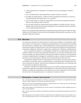 CAPÍTULO 5 COMPRENSIÓN DE LOS REQUERIMIENTOS 123
• ¿Cada requerimiento es asequible en el ambiente técnico que albergará el sistema o
producto?
• Una vez implementado cada requerimiento, ¿puede someterse a prueba?
• El modelo de requerimientos, ¿refleja de manera apropiada la información, la función y
el comportamiento del sistema que se va a construir?
• ¿Se ha “particionado” el modelo de requerimientos en forma que exponga información
cada vez más detallada sobre el sistema?
• ¿Se ha usado el patrón de requerimientos para simplificar el modelo de éstos? ¿Se han
validado todos los patrones de manera apropiada? ¿Son consistentes todos los patrones
con los requerimientos del cliente?
Éstas y otras preguntas deben plantearse y responderse para garantizar que el modelo de reque-
rimientos es una reflexión correcta sobre las necesidades del participante y que provee un fun-
damento sólido para el diseño.
5.8 RESUMEN
Las tareas de la ingeniería de requerimientos se realizan para establecer un fundamento sólido
para el diseño y la construcción. La ingeniería de requerimientos ocurre durante las actividades
de comunicación y modelado que se hayan definido para el proceso general del software. Los
miembros del equipo de software llevan a cabo siete funciones de ingeniería de requerimientos:
concepción, indagación, elaboración, negociación, especificación, validación y administración.
En la concepción del proyecto, los participantes establecen los requerimientos básicos del
problema, definen las restricciones generales del proyecto, así como las características y fun-
ciones principales que debe presentar el sistema para cumplir sus objetivos. Esta información
se mejora y amplía durante la indagación, actividad en la que se recaban los requerimientos y
que hace uso de reuniones que lo facilitan, DFC y el desarrollo de escenarios de uso.
La elaboración amplía aún más los requerimientos en un modelo: una colección de elemen-
tos basados en escenarios, clases y comportamiento, y orientados al flujo. El modelo hace refe-
rencia a patrones de análisis: soluciones para problemas de análisis que se ha observado que
son recurrentes en diferentes aplicaciones.
Conforme se identifican los requerimientos y se crea su modelo, el equipo de software y otros
participantes negocian la prioridad, la disponibilidad y el costo relativo de cada requerimiento.
Además, se valida cada requerimiento y su modelo como un todo comparado con las necesida-
des del cliente a fin de garantizar que va a construirse el sistema correcto.
PR OBLEMAS Y PUNTOS POR EVALUAR
5.1. ¿Por qué muchos desarrolladores de software no ponen atención suficiente a la ingeniería de requeri-
mientos? ¿Existen algunas circunstancias que puedan ignorarse?
5.2. El lector tiene la responsabilidad de indagar los requerimientos de un cliente que dice estar demasiado
ocupado para tener una reunión. ¿Qué debe hacer?
5.3. Analice algunos de los problemas que ocurren cuando los requerimientos deben indagarse para tres o
cuatro clientes distintos.
5.4. ¿Por qué se dice que el modelo de requerimientos representa una fotografía instantánea del sistema en
el tiempo?
5.5. Suponga que ha convencido al cliente (es usted muy buen vendedor) para que esté de acuerdo con to-
das las demandas que usted hace como desarrollador. ¿Eso lo convierte en un gran negociador? ¿Por qué?
05Pressman(101-125).indd 123
05Pressman(101-125).indd 123 21/1/10 11:00:26
21/1/10 11:00:26
 