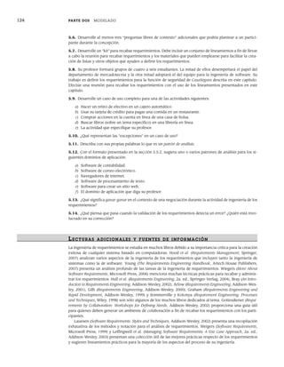 124 PARTE DOS MODELADO
5.6. Desarrolle al menos tres “preguntas libres de contexto” adicionales que podría plantear a un partici-
pante durante la concepción.
5.7. Desarrolle un “kit” para recabar requerimientos. Debe incluir un conjunto de lineamientos a fin de llevar
a cabo la reunión para recabar requerimientos y los materiales que pueden emplearse para facilitar la crea-
ción de listas y otros objetos que ayuden a definir los requerimientos.
5.8. Su profesor formará grupos de cuatro a seis estudiantes. La mitad de ellos desempeñará el papel del
departamento de mercadotecnia y la otra mitad adoptará el del equipo para la ingeniería de software. Su
trabajo es definir los requerimientos para la función de seguridad de CasaSegura descrita en este capítulo.
Efectúe una reunión para recabar los requerimientos con el uso de los lineamientos presentados en este
capítulo.
5.9. Desarrolle un caso de uso completo para una de las actividades siguientes:
a) Hacer un retiro de efectivo en un cajero automático.
b) Usar su tarjeta de crédito para pagar una comida en un restaurante.
c) Comprar acciones en la cuenta en línea de una casa de bolsa.
d) Buscar libros (sobre un tema específico) en una librería en línea.
e) La actividad que especifique su profesor.
5.10. ¿Qué representan las “excepciones” en un caso de uso?
5.11. Describa con sus propias palabras lo que es un patrón de análisis.
5.12. Con el formato presentado en la sección 5.5.2, sugiera uno o varios patrones de análisis para los si-
guientes dominios de aplicación:
a) Software de contabilidad.
b) Software de correo electrónico.
c) Navegadores de internet.
d) Software de procesamiento de texto.
e) Software para crear un sitio web.
f) El dominio de aplicación que diga su profesor.
5.13. ¿Qué significa ganar-ganar en el contexto de una negociación durante la actividad de ingeniería de los
requerimientos?
5.14. ¿Qué piensa que pasa cuando la validación de los requerimientos detecta un error? ¿Quién está invo-
lucrado en su corrección?
LECTURAS ADICIONALES Y FUENTES DE INFOR MACIÓN
La ingeniería de requerimientos se estudia en muchos libros debido a su importancia crítica para la creación
exitosa de cualquier sistema basado en computadoras. Hood et al. (Requirements Management, Springer,
2007) analizan varios aspectos de la ingeniería de los requerimientos que incluyen tanto la ingeniería de
sistemas como la de software. Young (The Requirements Engineering Handbook, Artech House Publishers,
2007) presenta un análisis profundo de las tareas de la ingeniería de requerimientos. Wiegers (More About
Software Requirements, Microsoft Press, 2006) menciona muchas técnicas prácticas para recabar y adminis-
trar los requerimientos. Hull et al. (Requirements Engineering, 2a. ed., Springer-Verlag, 2004), Bray (An Intro-
duction to Requirements Engineering, Addison-Wesley, 2002), Arlow (Requirements Engineering, Addison-Wes-
ley, 2001), Gilb (Requirements Engineering, Addison-Wesley, 2000), Graham (Requirements Engineering and
Rapid Development, Addison-Wesley, 1999) y Sommerville y Kotonya (Requirement Engineering: Processes
and Techniques, Wiley, 1998) son sólo algunos de los muchos libros dedicados al tema. Gottesdiener (Requi-
rements by Collaboration: Workshops for Defining Needs, Addison-Wesley, 2002) proporciona una guía útil
para quienes deben generar un ambiente de colaboración a fin de recabar los requerimientos con los parti-
cipantes.
Lauesen (Software Requirements: Styles and Techniques, Addison-Wesley, 2002) presenta una recopilación
exhaustiva de los métodos y notación para el análisis de requerimientos. Weigers (Software Requirements,
Microsoft Press, 1999) y Leffingwell et al. (Managing Software Requirements: A Use Case Approach, 2a. ed.,
Addison-Wesley, 2003) presentan una colección útil de las mejores prácticas respecto de los requerimientos
y sugieren lineamientos prácticos para la mayoría de los aspectos del proceso de su ingeniería.
05Pressman(101-125).indd 124
05Pressman(101-125).indd 124 21/1/10 11:00:26
21/1/10 11:00:26
 