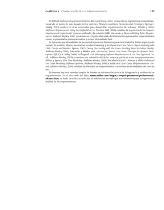 CAPÍTULO 5 COMPRENSIÓN DE LOS REQUERIMIENTOS 125
En Withall (Software Requirement Patterns, Microsoft Press, 2007) se describe la ingeniería de requerimien-
tos desde un punto de vista basado en los patrones. Ploesch (Assertions, Scenarios and Prototypes, Springer-
Verlag, 2003) analiza técnicas avanzadas para desarrollar requerimientos de software. Windle y Abreo
(Software Requirements Using the Unified Process, Prentice-Hall, 2002) estudian la ingeniería de los requeri-
mientos en el contexto del proceso unificado y la notación UML. Alexander y Steven (Writing Better Require-
ments, Addison-Wesley, 2002) presentan un conjunto abreviado de lineamientos para escribir requerimientos
claros, representarlos como escenarios y revisar el resultado final.
Es frecuente que el modelado de un caso de uso sea el detonante para crear todos los demás aspectos del
modelo de análisis. El tema lo estudian mucho Rosenberg y Stephens (Use Case Driven Object Modeling with
UML: Theory and Practice, Apress, 2007), Denny (Succeeding with Use Cases: Working Smart to Deliver Quality,
Addison-Wesley, 2005), Alexander y Maiden (eds.) (Scenarios, Stories, Use Cases: Through the Systems Deve-
lopment Life-Cycle, Wiley, 2004), Leffingwell et al. (Managing Software Requirements: A Use Case Approach, 2a.
ed., Addison-Wesley, 2003) presentan una colección útil de las mejores prácticas sobre los requerimientos.
Bittner y Spence (Use Case Modeling, Addison-Wesley, 2002), Cockburn [Coc01], Armour y Miller (Advanced
Use Cases Modeling: Software Systems, Addison-Wesley, 2000) y Kulak et al. (Use Cases: Requirements in Con-
text, Addison-Wesley, 2000) estudian la obtención de requerimientos con énfasis en el modelado del caso de
uso.
En internet hay una variedad amplia de fuentes de información acerca de la ingeniería y análisis de los
requerimientos. En el sitio web del libro, www.mhhe.com/engcs/compsi/pressman/professional/
olc/ser.htm, se halla una lista actualizada de referencias en web que son relevantes para la ingeniería y
análisis de los requerimientos.
05Pressman(101-125).indd 125
05Pressman(101-125).indd 125 21/1/10 11:00:26
21/1/10 11:00:26
 