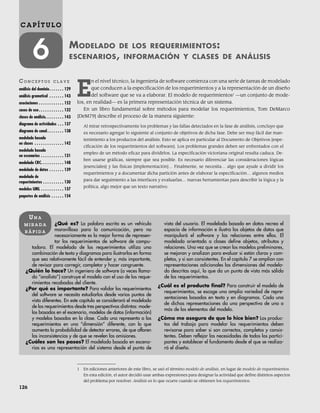 126
C A P Í T U L O
6 MODELADO DE LOS REQUERIMIENTOS:
ESCENARIOS, INFORMACIÓN Y CLASES DE ANÁLISIS
CO N C E P T O S C L A V E
análisis del dominio. . . . . . . 129
análisis gramatical . . . . . . . 143
asociaciones . . . . . . . . . . . . 152
casos de uso. . . . . . . . . . . . 132
clases de análisis. . . . . . . . . 143
diagrama de actividades . . . 137
diagrama de canal. . . . . . . . 138
modelado basado
en clases . . . . . . . . . . . . . . 142
modelado basado
en escenarios . . . . . . . . . . . 131
modelado CRC. . . . . . . . . . . 148
modelado de datos . . . . . . . 139
modelado de
requerimientos . . . . . . . . . . 130
modelos UML . . . . . . . . . . . 137
paquetes de análisis . . . . . . 154
¿Qué es? La palabra escrita es un vehículo
maravilloso para la comunicación, pero no
necesariamente es la mejor forma de represen-
tar los requerimientos de software de compu-
tadora. El modelado de los requerimientos utiliza una
combinación de texto y diagramas para ilustrarlos en forma
que sea relativamente fácil de entender y, más importante,
de revisar para corregir, completar y hacer congruente.
¿Quién lo hace? Un ingeniero de software (a veces llama-
do “analista”) construye el modelo con el uso de los reque-
rimientos recabados del cliente.
¿Por qué es importante? Para validar los requerimientos
del software se necesita estudiarlos desde varios puntos de
vista diferentes. En este capítulo se considerará el modelado
de los requerimientos desde tres perspectivas distintas: mode-
los basados en el escenario, modelos de datos (información)
y modelos basados en la clase. Cada una representa a los
requerimientos en una “dimensión” diferente, con lo que
aumenta la probabilidad de detectar errores, de que afloren
las inconsistencias y de que se revelen las omisiones.
¿Cuáles son los pasos? El modelado basado en escena-
rios es una representación del sistema desde el punto de
vista del usuario. El modelado basado en datos recrea el
espacio de información e ilustra los objetos de datos que
manipulará el software y las relaciones entre ellos. El
modelado orientado a clases define objetos, atributos y
relaciones. Una vez que se crean los modelos preliminares,
se mejoran y analizan para evaluar si están claros y com-
pletos, y si son consistentes. En el capítulo 7 se amplían con
representaciones adicionales las dimensiones del modela-
do descritas aquí, lo que da un punto de vista más sólido
de los requerimientos.
¿Cuál es el producto final? Para construir el modelo de
requerimientos, se escoge una amplia variedad de repre-
sentaciones basadas en texto y en diagramas. Cada una
de dichas representaciones da una perspectiva de uno o
más de los elementos del modelo.
¿Cómo me aseguro de que lo hice bien? Los produc-
tos del trabajo para modelar los requerimientos deben
revisarse para saber si son correctos, completos y consis-
tentes. Deben reflejar las necesidades de todos los partici-
pantes y establecer el fundamento desde el que se realiza-
rá el diseño.
UN A
M I R A D A
R Á P I D A
1 En ediciones anteriores de este libro, se usó el término modelo de análisis, en lugar de modelo de requerimientos.
En esta edición, el autor decidió usar ambas expresiones para designar la actividad que define distintos aspectos
del problema por resolver. Análisis es lo que ocurre cuando se obtienen los requerimientos.
E
n el nivel técnico, la ingeniería de software comienza con una serie de tareas de modelado
que conducen a la especificación de los requerimientos y a la representación de un diseño
del software que se va a elaborar. El modelo de requerimientos1
—un conjunto de mode-
los, en realidad— es la primera representación técnica de un sistema.
En un libro fundamental sobre métodos para modelar los requerimientos, Tom DeMarco
[DeM79] describe el proceso de la manera siguiente:
Al mirar retrospectivamente los problemas y las fallas detectados en la fase de análisis, concluyo que
es necesario agregar lo siguiente al conjunto de objetivos de dicha fase. Debe ser muy fácil dar man-
tenimiento a los productos del análisis. Esto se aplica en particular al Documento de Objetivos [espe-
cificación de los requerimientos del software]. Los problemas grandes deben ser enfrentados con el
empleo de un método eficaz para dividirlos. La especificación victoriana original resulta caduca. De-
ben usarse gráficas, siempre que sea posible. Es necesario diferenciar las consideraciones lógicas
[esenciales] y las físicas [implementación]… Finalmente, se necesita… algo que ayude a dividir los
requerimientos y a documentar dicha partición antes de elaborar la especificación… algunos medios
para dar seguimiento a las interfaces y evaluarlas… nuevas herramientas para describir la lógica y la
política, algo mejor que un texto narrativo.
06Pressman(126-157).indd 126
06Pressman(126-157).indd 126 14/1/10 14:29:14
14/1/10 14:29:14
 