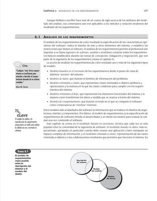 CAPÍTULO 6 MODELADO DE LOS REQUERIMIENTOS 127
Aunque DeMarco escribió hace más de un cuarto de siglo acerca de los atributos del mode-
lado del análisis, sus comentarios aún son aplicables a los métodos y notación modernos del
modelado de los requerimientos.
6.1 ANÁLISIS DE LOS R EQUERIMIENTOS
El análisis de los requerimientos da como resultado la especificación de las características ope-
rativas del software, indica la interfaz de éste y otros elementos del sistema, y establece las
restricciones que limitan al software. El análisis de los requerimientos permite al profesional (sin
importar si se llama ingeniero de software, analista o modelista) construir sobre los requerimien-
tos básicos establecidos durante las tareas de concepción, indagación y negociación, que son
parte de la ingeniería de los requerimientos (véase el capítulo 5).
La acción de modelar los requerimientos da como resultado uno o más de los siguientes tipos
de modelo:
• Modelos basados en el escenario de los requerimientos desde el punto de vista de
distintos “actores” del sistema.
• Modelos de datos, que ilustran el dominio de información del problema.
• Modelos orientados a clases, que representan clases orientadas a objetos (atributos y
operaciones) y la manera en la que las clases colaboran para cumplir con los requeri-
mientos del sistema.
• Modelos orientados al flujo, que representan los elementos funcionales del sistema y la
manera como transforman los datos a medida que se avanza a través del sistema.
• Modelos de comportamiento, que ilustran el modo en el que se comparte el software
como consecuencia de “eventos” externos.
Estos modelos dan al diseñador del software la información que se traduce en diseños de arqui-
tectura, interfaz y componentes. Por último, el modelo de requerimientos (y la especificación de
requerimientos de software) brinda al desarrollador y al cliente los medios para evaluar la cali-
dad una vez construido el software.
Este capítulo se centra en el modelado basado en escenarios, técnica que cada vez es más
popular entre la comunidad de la ingeniería de software; el modelado basado en datos, más es-
pecializado, apropiado en particular cuando debe crearse una aplicación o bien manipular un
espacio complejo de información; y el modelado orientado a clases, representación de las clases
orientada a objetos y a las colaboraciones resultantes que permiten que funcione el sistema. En
Cita:
“Cualquier ‘vista’ de los requeri-
mientos es insuficiente para
entender o describir el compor-
tamiento deseado de un sistema
complejo.”
Alan M. Davis
PUNTO
CLAVE
El modelo de análisis y la
especificación de requerimientos
proporcionan un medio para evaluar
la calidad una vez construido el
software.
Descripción
del sistema
Modelo
del análisis
Modelo
del diseño
FIGURA 6.1
El modelo de
requerimientos
como puente
entre la
descripción del
sistema y el
modelo del
diseño
06Pressman(126-157).indd 127
06Pressman(126-157).indd 127 14/1/10 14:29:15
14/1/10 14:29:15
 