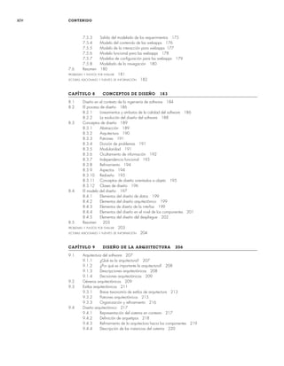 xiv CONTENIDO
7.5.3 Salida del modelado de los requerimientos 175
7.5.4 Modelo del contenido de las webapps 176
7.5.5 Modelo de la interacción para webapps 177
7.5.6 Modelo funcional para las webapps 178
7.5.7 Modelos de configuración para las webapps 179
7.5.8 Modelado de la navegación 180
7.6 Resumen 180
PROBLEMAS Y PUNTOS POR EVALUAR 181
LECTURAS ADICIONALES Y FUENTES DE INFORMACIÓN 182
CAPÍTULO 8 CONCEPTOS DE DISEÑO 183
8.1 Diseño en el contexto de la ingeniería de software 184
8.2 El proceso de diseño 186
8.2.1 Lineamientos y atributos de la calidad del software 186
8.2.2 La evolución del diseño del software 188
8.3 Conceptos de diseño 189
8.3.1 Abstracción 189
8.3.2 Arquitectura 190
8.3.3 Patrones 191
8.3.4 División de problemas 191
8.3.5 Modularidad 191
8.3.6 Ocultamiento de información 192
8.3.7 Independencia funcional 193
8.3.8 Refinamiento 194
8.3.9 Aspectos 194
8.3.10 Rediseño 195
8.3.11 Conceptos de diseño orientados a objeto 195
8.3.12 Clases de diseño 196
8.4 El modelo del diseño 197
8.4.1 Elementos del diseño de datos 199
8.4.2 Elementos del diseño arquitectónico 199
8.4.3 Elementos de diseño de la interfaz 199
8.4.4 Elementos del diseño en el nivel de los componentes 201
8.4.5 Elementos del diseño del despliegue 202
8.5 Resumen 203
PROBLEMAS Y PUNTOS POR EVALUAR 203
LECTURAS ADICIONALES Y FUENTES DE INFORMACIÓN 204
CAPÍTULO 9 DISEÑO DE LA ARQUITECTURA 206
9.1 Arquitectura del software 207
9.1.1 ¿Qué es la arquitectura? 207
9.1.2 ¿Por qué es importante la arquitectura? 208
9.1.3 Descripciones arquitectónicas 208
9.1.4 Decisiones arquitectónicas 209
9.2 Géneros arquitectónicos 209
9.3 Estilos arquitectónicos 211
9.3.1 Breve taxonomía de estilos de arquitectura 213
9.3.2 Patrones arquitectónicos 215
9.3.3 Organización y refinamiento 216
9.4 Diseño arquitectónico 217
9.4.1 Representación del sistema en contexto 217
9.4.2 Definición de arquetipos 218
9.4.3 Refinamiento de la arquitectura hacia los componentes 219
9.4.4 Descripción de las instancias del sistema 220
00Pressman(i-xxx)prelim.indd xiv
00Pressman(i-xxx)prelim.indd xiv 2/2/10 11:40:16
2/2/10 11:40:16
 