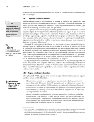 128 PARTE DOS MODELADO
el capítulo 7 se analizan los modelos orientados al flujo, al comportamiento, basados en el pa-
trón y en webapps.
6.1.1 Objetivos y filosofía general
Durante el modelado de los requerimientos, la atención se centra en qué, no en cómo. ¿Qué
interacción del usuario ocurre en una circunstancia particular?, ¿qué objetos manipula el sis-
tema?, ¿qué funciones debe realizar el sistema?, ¿qué comportamientos tiene el sistema?, ¿qué
interfaces se definen? y ¿qué restricciones son aplicables?2
En los capítulos anteriores se dijo que en esta etapa tal vez no fuera posible tener la especi-
ficación completa de los requerimientos. El cliente quizá no esté seguro de qué es lo que re-
quiere con precisión para ciertos aspectos del sistema. Puede ser que el desarrollador esté inse-
guro de que algún enfoque específico cumpla de manera apropiada la función y el desempeño.
Estas realidades hablan a favor de un enfoque iterativo para el análisis y el modelado de los
requerimientos. El analista debe modelar lo que se sabe y usar el modelo como base para el
diseño del incremento del software.3
El modelo de requerimientos debe lograr tres objetivos principales: 1) describir lo que re-
quiere el cliente, 2) establecer una base para la creación de un diseño de software y 3) definir
un conjunto de requerimientos que puedan validarse una vez construido el software. El modelo
de análisis es un puente entre la descripción en el nivel del sistema que se centra en éste en lo
general o en la funcionalidad del negocio que se logra con la aplicación de software, hardware,
datos, personas y otros elementos del sistema y un diseño de software (véanse los capítulos 8 a
13) que describa la arquitectura de la aplicación del software, la interfaz del usuario y la estruc-
tura en el nivel del componente. Esta relación se ilustra en la figura 6.1.
Es importante observar que todos los elementos del modelo de requerimientos pueden ras-
trearse directamente hasta las partes del modelo del diseño. No siempre es posible la división
clara entre las tareas del análisis y las del diseño en estas dos importantes actividades del mo-
delado. Invariablemente, ocurre algo de diseño como parte del análisis y algo de análisis se lleva
a cabo durante el diseño.
6.1.2 Reglas prácticas del análisis
Arlow y Neustadt [Arl02] sugieren cierto número de reglas prácticas útiles que deben seguirse
cuando se crea el modelo del análisis:
• El modelo debe centrarse en los requerimientos que sean visibles dentro del problema o
dentro del dominio del negocio. El nivel de abstracción debe ser relativamente elevado. “No
se empantane en los detalles” [Arl02] que traten de explicar cómo funciona el sistema.
• Cada elemento del modelo de requerimientos debe agregarse al entendimiento general de los
requerimientos del software y dar una visión del dominio de la información, de la función y
del comportamiento del sistema.
• Hay que retrasar las consideraciones de la infraestructura y otros modelos no funcionales
hasta llegar a la etapa del diseño. Es decir, quizá se requiera una base de datos, pero las
clases necesarias para implementarla, las funciones requeridas para acceder a ella y el
comportamiento que tendrá cuando se use sólo deben considerarse después de que se
haya terminado el análisis del dominio del problema.
Cita:
“Los requerimientos no son
arquitectura. No son diseño ni la
interfaz de usuario. Los requeri-
mientos son las necesidades.”
Andrew Hunt y David
Thomas
2 Debe notarse que, a medida que los clientes tienen más conocimientos tecnológicos, hay una tendencia hacia la
especificación del cómo tanto como del qué. Sin embargo, la atención debe centrarse en el qué.
3 En un esfuerzo por entender mejor los requerimientos para el sistema, el equipo del software tiene la alternativa
de escoger la creación de un prototipo (véase el capítulo 2).
PUNTO
CLAVE
El modelo de análisis debe describir
lo que quiere el cliente, establecer
una base para el diseño y un objetivo
para la validación.
¿Hay lineamientos
básicos que nos ayuden
a hacer el trabajo de
análisis de los
requerimientos?
?
06Pressman(126-157).indd 128
06Pressman(126-157).indd 128 14/1/10 14:29:15
14/1/10 14:29:15
 