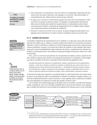 CAPÍTULO 6 MODELADO DE LOS REQUERIMIENTOS 129
• Debe minimizarse el acoplamiento a través del sistema. Es importante representar las rela-
ciones entre las clases y funciones. Sin embargo, si el nivel de “interconectividad” es
extremadamente alto, deben hacerse esfuerzos para reducirlo.
• Es seguro que el modelo de requerimientos agrega valor para todos los participantes. Cada
actor tiene su propio uso para el modelo. Por ejemplo, los participantes de negocios
deben usar el modelo para validar los requerimientos; los diseñadores deben usarlo
como pase para el diseño; el personal de aseguramiento de la calidad lo debe emplear
como ayuda para planear las pruebas de aceptación.
• Mantener el modelo tan sencillo como se pueda. No genere diagramas adicionales si no
agregan nueva información. No utilice notación compleja si basta una sencilla lista.
6.1.3 Análisis del dominio
Al estudiar la ingeniería de requerimientos (en el capítulo 5), se dijo que es frecuente que haya
patrones de análisis que se repiten en muchas aplicaciones dentro de un dominio de negocio
específico. Si éstos se definen y clasifican en forma tal que puedan reconocerse y aplicarse para
resolver problemas comunes, la creación del modelo del análisis es más expedita. Más impor-
tante aún es que la probabilidad de aplicar patrones de diseño y componentes de software eje-
cutable se incrementa mucho. Esto mejora el tiempo para llegar al mercado y reduce los costos
de desarrollo.
Pero, ¿cómo se reconocen por primera vez los patrones de análisis y clases? ¿Quién los de-
fine, clasifica y prepara para usarlos en los proyectos posteriores? La respuesta a estas pregun-
tas está en el análisis del dominio. Firesmith [Fir93] lo describe del siguiente modo:
El análisis del dominio del software es la identificación, análisis y especificación de los requerimientos
comunes, a partir de un dominio de aplicación específica, normalmente para usarlo varias veces en
múltiples proyectos dentro del dominio de la aplicación […] [El análisis del dominio orientado a objetos
es] la identificación, análisis y especificación de capacidades comunes y reutilizables dentro de un do-
minio de aplicación específica en términos de objetos, clases, subensambles y estructuras comunes.
El “dominio de aplicación específica” se extiende desde el control electrónico de aviones hasta
la banca, de los juegos de video en multimedios al software incrustado en equipos médicos. La
meta del análisis del dominio es clara: encontrar o crear aquellas clases o patrones de análisis
que sean aplicables en lo general, de modo que puedan volverse a usar.4
Con el empleo de la terminología que se introdujo antes en este libro, el análisis del dominio
puede considerarse como una actividad sombrilla para el proceso del software. Esto significa
que el análisis del dominio es una actividad de la ingeniería de software que no está conectada
Cita:
“Los problemas que es benéfico
atacar demuestran su beneficio
con un contragolpe.”
Piet Hein
WebRef
En la dirección www.iturls.com/
English/SoftwareEngineering/
SE_mod5.asp, existen muchos
recursos útiles para el análisis del
dominio.
Análisis
del dominio
Fuentes de
conocimiento
del dominio
Encuestas a clientes
Consejo de expertos
Requerimientos actuales y futuros
Aplicaciones existentes
Bibliografía técnica
Modelo de
análisis
del dominio
Modelos funcionales
Lenguajes del dominio
Estándares de reutilización
Taxonomías de clase
FIGURA 6.2
Entradas y salidas
para el análisis
del dominio
PUNTO
CLAVE
El análisis del dominio no busca en
una aplicación específica, sino en el
dominio en el que reside la
aplicación. El objetivo es identificar
elementos comunes para la solución
de problemas, que sean útiles en
todas las aplicaciones dentro del
dominio.
4 Un punto de vista complementario del análisis del dominio “involucra el modelado de éste, de manera que los
ingenieros del software y otros participantes aprendan más al respecto […] no todas las clases de dominio nece-
sariamente dan como resultado el desarrollo de clases reutilizables […]” [Let03a].
06Pressman(126-157).indd 129
06Pressman(126-157).indd 129 14/1/10 14:29:16
14/1/10 14:29:16
 