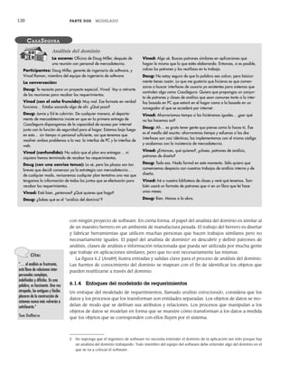 130 PARTE DOS MODELADO
5 No suponga que el ingeniero de software no necesita entender el dominio de la aplicación tan sólo porque hay
un analista del dominio trabajando. Todo miembro del equipo del software debe entender algo del dominio en el
que se va a colocar el software.
La escena: Oficina de Doug Miller, después de
una reunión con personal de mercadotecnia.
Participantes: Doug Miller, gerente de ingeniería de software, y
Vinod Raman, miembro del equipo de ingeniería de software.
La conversación:
Doug: Te necesito para un proyecto especial, Vinod. Voy a retirarte
de las reuniones para recabar los requerimientos.
Vinod (con el ceño fruncido): Muy mal. Ese formato en verdad
funciona… Estaba sacando algo de ahí. ¿Qué pasa?
Doug: Jamie y Ed te cubrirán. De cualquier manera, el departa-
mento de mercadotecnia insiste en que en la primera entrega de
CasaSegura dispongamos de la capacidad de acceso por internet
junto con la función de seguridad para el hogar. Estamos bajo fuego
en esto… sin tiempo ni personal suficiente, así que tenemos que
resolver ambos problemas a la vez: la interfaz de PC y la interfaz de
web.
Vinod (confundido): No sabía que el plan era entregar… ni
siquiera hemos terminado de recabar los requerimientos.
Doug (con una sonrisa tenue): Lo sé, pero los plazos son tan
breves que decidí comenzar ya la estrategia con mercadotecnia…
de cualquier modo, revisaremos cualquier plan tentativo una vez que
tengamos la información de todas las juntas que se efectuarán para
recabar los requerimientos.
Vinod: Está bien, ¿entonces? ¿Qué quieres que haga?
Doug: ¿Sabes qué es el “análisis del dominio”?
Vinod: Algo sé. Buscas patrones similares en aplicaciones que
hagan lo mismo que la que estés elaborando. Entonces, si es posible,
calcas los patrones y los reutilizas en tu trabajo.
Doug: No estoy seguro de que la palabra sea calcar, pero básica-
mente tienes razón. Lo que me gustaría que hicieras es que comen-
zaras a buscar interfaces de usuario ya existentes para sistemas que
controlen algo como CasaSegura. Quiero que propongas un conjun-
to de patrones y clases de análisis que sean comunes tanto a la inter-
faz basada en PC que estará en el hogar como a la basada en un
navegador al que se accederá por internet.
Vinod: Ahorraríamos tiempo si las hiciéramos iguales… ¿por qué
no las hacemos así?
Doug: Ah… es grato tener gente que piense como lo haces tú. Ése
es el meollo del asunto: ahorraremos tiempo y esfuerzo si las dos
interfaces son casi idénticas; las implementamos con el mismo código
y acabamos con la insistencia de mercadotecnia.
Vinod: ¿Entonces, qué quieres?, ¿clases, patrones de análisis,
patrones de diseño?
Doug: Todo eso. Nada formal en este momento. Sólo quiero que
comencemos despacio con nuestros trabajos de análisis interno y de
diseño.
Vinod: Iré a nuestra biblioteca de clases y veré qué tenemos. Tam-
bién usaré un formato de patrones que vi en un libro que leí hace
unos meses.
Doug: Bien. Manos a la obra.
CASASEGURA
Análisis del dominio
con ningún proyecto de software. En cierta forma, el papel del analista del dominio es similar al
de un maestro herrero en un ambiente de manufactura pesada. El trabajo del herrero es diseñar
y fabricar herramientas que utilicen muchas personas que hacen trabajos similares pero no
necesariamente iguales. El papel del analista de dominio5
es descubrir y definir patrones de
análisis, clases de análisis e información relacionada que pueda ser utilizada por mucha gente
que trabaje en aplicaciones similares, pero que no son necesariamente las mismas.
La figura 6.2 [Ara89] ilustra entradas y salidas clave para el proceso de análisis del dominio.
Las fuentes de conocimiento del dominio se mapean con el fin de identificar los objetos que
pueden reutilizarse a través del dominio.
6.1.4 Enfoques del modelado de requerimientos
Un enfoque del modelado de requerimientos, llamado análisis estructurado, considera que los
datos y los procesos que los transforman son entidades separadas. Los objetos de datos se mo-
delan de modo que se definan sus atributos y relaciones. Los procesos que manipulan a los
objetos de datos se modelan en forma que se muestre cómo transforman a los datos a medida
que los objetos que se corresponden con ellos fluyen por el sistema.
Cita:
“… el análisis es frustrante,
está lleno de relaciones inter-
personales complejas,
indefinidas y difíciles. En una
palabra, es fascinante. Una vez
atrapado, los antiguos y fáciles
placeres de la construcción de
sistemas nunca más volverán a
satisfacerte.”
Tom DeMarco
06Pressman(126-157).indd 130
06Pressman(126-157).indd 130 14/1/10 14:29:16
14/1/10 14:29:16
 