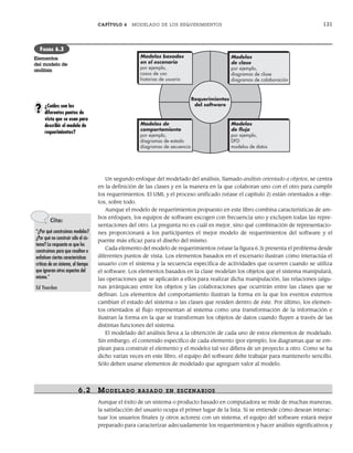 CAPÍTULO 6 MODELADO DE LOS REQUERIMIENTOS 131
Un segundo enfoque del modelado del análisis, llamado análisis orientado a objetos, se centra
en la definición de las clases y en la manera en la que colaboran uno con el otro para cumplir
los requerimientos. El UML y el proceso unificado (véase el capítulo 2) están orientados a obje-
tos, sobre todo.
Aunque el modelo de requerimientos propuesto en este libro combina características de am-
bos enfoques, los equipos de software escogen con frecuencia uno y excluyen todas las repre-
sentaciones del otro. La pregunta no es cuál es mejor, sino qué combinación de representacio-
nes proporcionará a los participantes el mejor modelo de requerimientos del software y el
puente más eficaz para el diseño del mismo.
Cada elemento del modelo de requerimientos (véase la figura 6.3) presenta el problema desde
diferentes puntos de vista. Los elementos basados en el escenario ilustran cómo interactúa el
usuario con el sistema y la secuencia específica de actividades que ocurren cuando se utiliza
el software. Los elementos basados en la clase modelan los objetos que el sistema manipulará,
las operaciones que se aplicarán a ellos para realizar dicha manipulación, las relaciones (algu-
nas jerárquicas) entre los objetos y las colaboraciones que ocurrirán entre las clases que se
definan. Los elementos del comportamiento ilustran la forma en la que los eventos externos
cambian el estado del sistema o las clases que residen dentro de éste. Por último, los elemen-
tos orientados al flujo representan al sistema como una transformación de la información e
ilustran la forma en la que se transforman los objetos de datos cuando fluyen a través de las
distintas funciones del sistema.
El modelado del análisis lleva a la obtención de cada uno de estos elementos de modelado.
Sin embargo, el contenido específico de cada elemento (por ejemplo, los diagramas que se em-
plean para construir el elemento y el modelo) tal vez difiera de un proyecto a otro. Como se ha
dicho varias veces en este libro, el equipo del software debe trabajar para mantenerlo sencillo.
Sólo deben usarse elementos de modelado que agreguen valor al modelo.
6.2 MODELADO BASADO EN ESCENARIOS
Aunque el éxito de un sistema o producto basado en computadora se mide de muchas maneras,
la satisfacción del usuario ocupa el primer lugar de la lista. Si se entiende cómo desean interac-
tuar los usuarios finales (y otros actores) con un sistema, el equipo del software estará mejor
preparado para caracterizar adecuadamente los requerimientos y hacer análisis significativos y
Requerimientos
del software
Modelos
de clase
por ejemplo,
diagramas de clase
diagramas de colaboración
Modelos
de flujo
por ejemplo,
DFD
modelos de datos
Modelos basados
en el escenario
por ejemplo,
casos de uso
historias de usuario
Modelos de
comportamiento
por ejemplo,
diagramas de estado
diagramas de secuencia
FIGURA 6.3
Elementos
del modelo de
análisis
Cita:
“¿Por qué construimos modelos?
¿Por qué no construir sólo el sis-
tema? La respuesta es que los
construimos para que resalten o
enfaticen ciertas características
críticas de un sistema, al tiempo
que ignoran otros aspectos del
mismo.”
Ed Yourdon
¿Cuáles son los
diferentes puntos de
vista que se usan para
describir el modelo de
requerimientos?
?
06Pressman(126-157).indd 131
06Pressman(126-157).indd 131 14/1/10 14:29:16
14/1/10 14:29:16
 