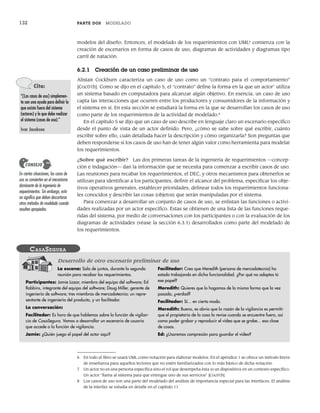 132 PARTE DOS MODELADO
modelos del diseño. Entonces, el modelado de los requerimientos con UML6
comienza con la
creación de escenarios en forma de casos de uso, diagramas de actividades y diagramas tipo
carril de natación.
6.2.1 Creación de un caso preliminar de uso
Alistair Cockburn caracteriza un caso de uso como un “contrato para el comportamiento”
[Coc01b]. Como se dijo en el capítulo 5, el “contrato” define la forma en la que un actor7
utiliza
un sistema basado en computadora para alcanzar algún objetivo. En esencia, un caso de uso
capta las interacciones que ocurren entre los productores y consumidores de la información y
el sistema en sí. En esta sección se estudiará la forma en la que se desarrollan los casos de uso
como parte de los requerimientos de la actividad de modelado.8
En el capítulo 5 se dijo que un caso de uso describe en lenguaje claro un escenario específico
desde el punto de vista de un actor definido. Pero, ¿cómo se sabe sobre qué escribir, cuánto
escribir sobre ello, cuán detallada hacer la descripción y cómo organizarla? Son preguntas que
deben responderse si los casos de uso han de tener algún valor como herramienta para modelar
los requerimientos.
¿Sobre qué escribir? Las dos primeras tareas de la ingeniería de requerimientos —concep-
ción e indagación— dan la información que se necesita para comenzar a escribir casos de uso.
Las reuniones para recabar los requerimientos, el DEC, y otros mecanismos para obtenerlos se
utilizan para identificar a los participantes, definir el alcance del problema, especificar los obje-
tivos operativos generales, establecer prioridades, delinear todos los requerimientos funciona-
les conocidos y describir las cosas (objetos) que serán manipuladas por el sistema.
Para comenzar a desarrollar un conjunto de casos de uso, se enlistan las funciones o activi-
dades realizadas por un actor específico. Éstas se obtienen de una lista de las funciones reque-
ridas del sistema, por medio de conversaciones con los participantes o con la evaluación de los
diagramas de actividades (véase la sección 6.3.1) desarrollados como parte del modelado de
los requerimientos.
6 En todo el libro se usará UML como notación para elaborar modelos. En el apéndice 1 se ofrece un método breve
de enseñanza para aquellos lectores que no estén familiarizados con lo más básico de dicha notación.
7 Un actor no es una persona específica sino el rol que desempeña ésta (o un dispositivo) en un contexto específico.
Un actor “llama al sistema para que entregue uno de sus servicios” [Coc01b].
8 Los casos de uso son una parte del modelado del análisis de importancia especial para las interfaces. El análisis
de la interfaz se estudia en detalle en el capítulo 11.
Cita:
“[Los casos de uso] simplemen-
te son una ayuda para definir lo
que existe fuera del sistema
(actores) y lo que debe realizar
el sistema (casos de uso).”
Ivar Jacobson
En ciertas situaciones, los casos de
uso se convierten en el mecanismo
dominante de la ingeniería de
requerimientos. Sin embargo, esto
no significa que deban descartarse
otros métodos de modelado cuando
resulten apropiados.
CONSEJO
La escena: Sala de juntas, durante la segunda
reunión para recabar los requerimientos.
Participantes: Jamie Lazar, miembro del equipo del software; Ed
Robbins, integrante del equipo del software; Doug Miller, gerente de
ingeniería de software; tres miembros de mercadotecnia; un repre-
sentante de ingeniería del producto, y un facilitador.
La conversación:
Facilitador: Es hora de que hablemos sobre la función de vigilan-
cia de CasaSegura. Vamos a desarrollar un escenario de usuario
que accede a la función de vigilancia.
Jamie: ¿Quién juega el papel del actor aquí?
Facilitador: Creo que Meredith (persona de mercadotecnia) ha
estado trabajando en dicha funcionalidad. ¿Por qué no adoptas tú
ese papel?
Meredith: Quieres que lo hagamos de la misma forma que la vez
pasada, ¿verdad?
Facilitador: Sí... en cierto modo.
Meredith: Bueno, es obvio que la razón de la vigilancia es permitir
que el propietario de la casa la revise cuando se encuentre fuera, así
como poder grabar y reproducir el video que se grabe... esa clase
de cosas.
Ed: ¿Usaremos compresión para guardar el video?
CASASEGURA
Desarrollo de otro escenario preliminar de uso
06Pressman(126-157).indd 132
06Pressman(126-157).indd 132 14/1/10 14:29:17
14/1/10 14:29:17
 