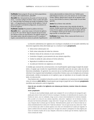 CAPÍTULO 6 MODELADO DE LOS REQUERIMIENTOS 133
La función (subsistema) de vigilancia de CasaSegura estudiada en el recuadro identifica las
funciones siguientes (lista abreviada) que va a realizar el actor propietario:
• Seleccionar cámara para ver.
• Pedir vistas reducidas de todas las cámaras.
• Mostrar vistas de las cámaras en una ventana de PC.
• Controlar el ángulo y acercamiento de una cámara específica.
• Grabar la salida de cada cámara en forma selectiva.
• Reproducir la salida de una cámara.
• Acceder por internet a la vigilancia con cámaras.
A medida que avanzan las conversaciones con el participante (quien juega el papel de propie-
tario), el equipo que recaba los requerimientos desarrolla casos de uso para cada una de las
funciones estudiadas. En general, los casos de uso se escriben primero en forma de narración
informal. Si se requiere más formalidad, se reescribe el mismo caso con el empleo de un formato
estructurado, similar al propuesto en el capítulo y que se reproduce en un recuadro más ade-
lante, en esta sección.
Para ilustrar esto, considere la función acceder a la vigilancia con cámaras por internet-mostrar
vistas de cámaras (AVC-MVC). El participante que tenga el papel del actor llamado propietario
escribiría una narración como la siguiente:
Caso de uso: acceder a la vigilancia con cámaras por internet, mostrar vistas de cámaras
(AVC-MVC)
Actor: propietario
Si estoy en una localidad alejada, puedo usar cualquier PC con un software de navegación apro-
piado para entrar al sitio web de Productos CasaSegura. Introduzco mi identificación de usuario y dos
niveles de claves; una vez validadas, tengo acceso a toda la funcionalidad de mi sistema instalado.
Para acceder a la vista de una cámara específica, selecciono “vigilancia” de los botones mostra-
dos para las funciones principales. Luego selecciono “escoger una cámara” y aparece el plano de la
casa. Después elijo la cámara que me interesa. Alternativamente, puedo ver la vista de todas las cá-
maras simultáneamente si selecciono “todas las cámaras”. Una vez que escojo una, selecciono “vista”
y en la ventana que cubre la cámara aparece una vista con velocidad de un cuadro por segundo. Si
quiero cambiar entre las cámaras, selecciono “escoger una cámara” y desaparece la vista original y de
nuevo se muestra el plano de la casa. Después, selecciono la cámara que me interesa. Aparece una
nueva ventana de vistas.
Facilitador: Buena pregunta, Ed, pero por ahora pospondremos
los aspectos de la implementación. ¿Meredith?
Meredith: Bien, básicamente hay dos partes en la función de vigi-
lancia... la primera configura el sistema, incluso un plano de la plan-
ta —tiene que haber herramientas que ayuden al propietario a hacer
esto—, y la segunda parte es la función real de vigilancia. Como el
plano es parte de la actividad de configuración, me centraré en la
función de vigilancia.
Facilitador (sonríe): Me quitaste las palabras de la boca.
Meredith: Mmm... quiero tener acceso a la función de vigilancia,
ya sea por PC o por internet. Tengo la sensación de que el acceso
por internet se usaría con más frecuencia. De cualquier manera, qui-
siera poder mostrar vistas de la cámara en una PC y controlar el
ángulo y acercamiento de una cámara en particular. Especificaría la
cámara seleccionándola en el plano de la casa. También quiero
poder bloquear el acceso a una o más cámaras con una clave deter-
minada. Además, desearía tener la opción de ver pequeñas venta-
nas con vistas de todas las cámaras y luego escoger una que desee
agrandar.
Jamie: Ésas se llaman vistas reducidas.
Meredith: Bien, entonces quiero vistas reducidas de todas las
cámaras. También quisiera que la interfaz de la función de vigilancia
tuviera el mismo aspecto y sensación que todas las demás del siste-
ma CasaSegura. Quiero que sea intuitiva, lo que significa que no
tenga que leer un manual para usarla.
Facilitador: Buen trabajo. Ahora, veamos esta función con un
poco más de detalle…
06Pressman(126-157).indd 133
06Pressman(126-157).indd 133 14/1/10 14:29:17
14/1/10 14:29:17
 