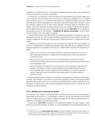 CAPÍTULO 6 MODELADO DE LOS REQUERIMIENTOS 135
resultado una condición de error: “No hay plano configurado para esta casa.”9
Esta condición de
error se convierte en un escenario secundario.
En este punto, ¿es posible que el actor encuentre otro comportamiento (por ejemplo, alguno que
sea invocado por cierto evento fuera del control del actor)? Otra vez, la respuesta es “sí”. A medida
que ocurran los pasos 6 y 7, el sistema puede hallar una condición de alarma. Esto dará como
resultado que el sistema desplegará una notificación especial de alarma (tipo, ubicación, acción
del sistema) y proporcionará al actor varias opciones relevantes según la naturaleza de la
alarma. Como este escenario secundario puede ocurrir en cualquier momento para práctica-
mente todas las interacciones, no se vuelve parte del caso de uso AVC-MVC. En vez de ello, se
desarrollará un caso de uso diferente —Condición de alarma encontrada— al que se hará
referencia desde otros casos según se requiera.
Cada una de las situaciones descritas en los párrafos precedentes se caracteriza como una
excepción al caso de uso. Una excepción describe una situación (ya sea condición de falla o al-
ternativa elegida por el actor) que ocasiona que el sistema presente un comportamiento algo
distinto.
Cockburn [Coc01b] recomienda el uso de una sesión de “lluvia de ideas” para obtener un
conjunto razonablemente complejo de excepciones para cada caso de uso. Además de las tres
preguntas generales ya sugeridas en esta sección, también deben explorarse los siguientes as-
pectos:
• ¿Existen casos en los que ocurra alguna “función de validación” durante este caso de uso?
Esto implica que la función de validación es invocada y podría ocurrir una potencial
condición de error.
• ¿Hay casos en los que una función (o actor) de soporte falle en responder de manera
apropiada? Por ejemplo, una acción de usuario espera una respuesta pero la función que
ha de responder se cae.
• ¿El mal desempeño del sistema da como resultado acciones inesperadas o impropias? Por
ejemplo, una interfaz con base en web responde con demasiada lentitud, lo que da
como resultado que un usuario haga selecciones múltiples en un botón de procesa-
miento. Estas selecciones se forman de modo equivocado y, en última instancia,
generan un error.
La lista de extensiones desarrollada como consecuencia de preguntar y responder estas pregun-
tas debe “racionalizarse” [Coc01b] con el uso de los siguientes criterios: una excepción debe
describirse dentro del caso de uso si el software la puede detectar y debe manejarla una vez
detectada. En ciertos casos, una excepción precipitará el desarrollo de otro caso de uso (el de
manejar la condición descrita).
6.2.3 Escritura de un caso de uso formal
En ocasiones, para modelar los requerimientos es suficiente con los casos de uso informales
presentados en la sección 6.2.1. Sin embargo, cuando un caso de uso involucra una actividad
crítica o cuando describe un conjunto complejo de etapas con un número significativo de ex-
cepciones, es deseable un enfoque más formal.
El caso de uso AVC-MVC mostrado en el recuadro de la página 136 sigue el guión común
para los casos de uso formales. El objetivo en contexto identifica el alcance general del caso de
9 En este caso, otro actor, administrador del sistema, tendría que configurar el plano de la casa, instalar e ini-
cializar todas las cámaras (por ejemplo, asignar una identificación a los equipos) y probar cada una para garan-
tizar que se encuentren accesibles por el sistema y a través del plano de la casa.
06Pressman(126-157).indd 135
06Pressman(126-157).indd 135 14/1/10 14:29:17
14/1/10 14:29:17
 