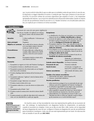 136 PARTE DOS MODELADO
uso. La precondición describe lo que se sabe que es verdadero antes de que inicie el caso de uso.
El disparador (o trigger) identifica el evento o condición que “hace que comience el caso de uso”
[Coc01b]. El escenario enlista las acciones específicas que requiere el actor, y las respuestas
apropiadas del sistema. Las excepciones identifican las situaciones detectadas cuando se mejora
el caso de uso preliminar (véase la sección 6.2.2). Pueden incluirse o no encabezados adiciona-
les y se explican por sí mismos en forma razonable.
Caso de uso: Acceder a la vigilancia con cámaras
por internet, mostrar vistas de cámaras (AVC-
MVC).
Iteración: 2, última modificación: 14 de enero por
V. Raman.
Actor principal: Propietario.
Objetivo en contexto: Ver la salida de las cámaras colocadas
en la casa desde cualquier ubicación
remota por medio de internet.
Precondiciones: El sistema debe estar configurado por
completo; deben obtenerse las identifi-
caciones y claves de usuario apropia-
das.
Disparador: El propietario decide ver dentro de la
casa mientras está fuera.
Escenario:
1. El propietario se registra en el sitio web Productos CasaSegura.
2. El propietario introduce su identificación de usuario.
3. El propietario proporciona dos claves (cada una con longitud
de al menos ocho caracteres).
4. El sistema despliega todos los botones de las funciones princi-
pales.
5. El propietario selecciona “vigilancia” entre los botones de fun-
ciones principales.
6. El propietario escoge “seleccionar una cámara”.
7. El sistema muestra el plano de la casa.
8. El propietario selecciona un ícono de cámara en el plano de la
casa.
9. El propietario pulsa el botón “vista”.
10. El sistema muestra la ventana de la vista de la cámara identifi-
cada.
11. El sistema presenta una salida de video dentro de la ventana de
vistas, con una velocidad de un cuadro por segundo.
Excepciones:
1. La identificación o las claves son incorrectas o no se reconocen
(véase el caso de uso Validar identificación y claves).
2. La función de vigilancia no está configurada para este sistema
(el sistema muestra el mensaje de error apropiado; véase el
caso de uso Configurar la función de vigilancia).
3. El propietario selecciona “Mirar vistas reducidas de todas las
cámaras” (véase el caso de uso Mirar vistas reducidas de
todas las cámaras).
4. No se dispone o no se ha configurado el plano de la casa (se
muestra el mensaje de error apropiado y véase el caso de uso
Configurar plano de la casa).
5. Se encuentra una condición de alarma (véase el caso de uso
Condición de alarma encontrada).
Prioridad: Moderada, por implementarse
después de las funciones básicas.
Cuándo estará disponible: En el tercer incremento.
Frecuencia de uso: Frecuencia moderada.
Canal al actor: A través de un navegador con
base en PC y conexión a internet.
Actores secundarios: Administrador del sistema, cáma-
ras.
Canales a los actores secundarios:
1. Administrador del sistema: sistema basado en PC.
2. Cámaras: conectividad inalámbrica.
Asuntos pendientes:
1. ¿Qué mecanismos protegen el uso no autorizado de esta capa-
cidad por parte de los empleados de Productos CasaSegura?
2. Es suficiente la seguridad? El acceso ilegal a esta característica
representaría una invasión grave de la privacidad.
3. ¿Será aceptable la respuesta del sistema por internet dado el
ancho de banda que requieren las vistas de las cámaras?
4. ¿Desarrollaremos una capacidad que provea el video a una
velocidad más alta en cuadros por segundo cuando se dispon-
ga de conexiones con un ancho de banda mayor?
CASASEGURA
Formato de caso de uso para vigilancia
En muchos casos, no hay necesidad de crear una representación gráfica de un escenario de
uso. Sin embargo, la representación con diagramas facilita la comprensión, en particular
cuando el escenario es complejo. Como ya se dijo en este libro, UML cuenta con la capacidad
de hacer diagramas de casos de uso. La figura 6.4 ilustra un diagrama de caso de uso preliminar
para el producto CasaSegura. Cada caso de uso está representado por un óvalo. En esta sección
sólo se estudia el caso de uso AVC-MVC.
WebRef
¿Cuándo se ha terminado de escribir
casos de uso? Para un análisis
benéfico de esto, consulte la dirección
ootips.org/use-cases-done.
html
06Pressman(126-157).indd 136
06Pressman(126-157).indd 136 14/1/10 14:29:18
14/1/10 14:29:18
 