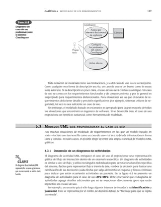 CAPÍTULO 6 MODELADO DE LOS REQUERIMIENTOS 137
Toda notación de modelado tiene sus limitaciones, y la del caso de uso no es la excepción.
Como cualquier otra forma de descripción escrita, un caso de uso es tan bueno como lo sea(n)
su(s) autor(es). Si la descripción es poco clara, el caso de uso será confuso o ambiguo. Un caso
de uso se centra en los requerimientos funcionales y de comportamiento, y por lo general es
inapropiado para requerimientos disfuncionales. Para situaciones en las que el modelo de re-
querimientos deba tener detalle y precisión significativos (por ejemplo, sistemas críticos de se-
guridad), tal vez no sea suficiente un caso de uso.
Sin embargo, el modelado basado en escenarios es apropiado para la gran mayoría de todas
las situaciones que encontrará un ingeniero de software. Si se desarrolla bien, el caso de uso
proporciona un beneficio sustancial como herramienta de modelado.
6.3 MODELOS UML QUE PR OPOR CIONAN EL CASO DE USO
Hay muchas situaciones de modelado de requerimientos en las que un modelo basado en
texto —incluso uno tan sencillo como un caso de uso— tal vez no brinde información en forma
clara y concisa. En tales casos, es posible elegir de entre una amplia variedad de modelos UML
gráficos.
6.3.1 Desarrollo de un diagrama de actividades
El diagrama de actividad UML enriquece el caso de uso al proporcionar una representación
gráfica del flujo de interacción dentro de un escenario específico. Un diagrama de actividades
es similar a uno de flujo, y utiliza rectángulos redondeados para denotar una función específica
del sistema, flechas para representar flujo a través de éste, rombos de decisión para ilustrar una
ramificación de las decisiones (cada flecha que salga del rombo se etiqueta) y líneas continuas
para indicar que están ocurriendo actividades en paralelo. En la figura 6.5 se presenta un
diagrama de actividades para el caso de uso AVC-MVC. Debe observarse que el diagrama de
actividades agrega detalles adicionales que no se mencionan directamente (pero que están
implícitos) en el caso de uso.
Por ejemplo, un usuario quizá sólo haga algunos intentos de introducir su identificación y
password. Esto se representa por el rombo de decisión debajo de “Mensaje para que se repita
la entrada”.
Propie-
tario
Acceso por
internet a las cámaras
de vigilancia
Conﬁgura
los parámetros
del sistema
CasaSegura
Activa alarma
Cámaras
CasaSegura
FIGURA 6.4
Diagrama de
caso de uso
preliminar para
el sistema
CasaSegura
PUNTO
CLAVE
Un diagrama de actividades UML
representa las acciones y decisiones
que ocurren cuando se realiza cierta
función.
06Pressman(126-157).indd 137
06Pressman(126-157).indd 137 14/1/10 14:29:18
14/1/10 14:29:18
 