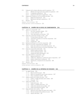 CONTENIDO xv
9.5 Evaluación de los diseños alternativos para la arquitectura 221
9.5.1 Método de la negociación para analizar la arquitectura 222
9.5.2 Complejidad arquitectónica 224
9.5.3 Lenguajes de descripción arquitectónica 224
9.6 Mapeo de la arquitectura con el uso del flujo de datos 225
9.6.1 Mapeo de transformación 225
9.6.2 Refinamiento del diseño arquitectónico 231
9.7 Resumen 232
PROBLEMAS Y PUNTOS POR EVALUAR 232
LECTURAS ADICIONALES Y FUENTES DE INFORMACIÓN 233
CAPÍTULO 10 DISEÑO EN EL NIVEL DE COMPONENTES 234
10.1 ¿Qué es un componente? 235
10.1.1 Una visión orientada a objetos 235
10.1.2 La visión tradicional 236
10.1.3 Visión relacionada con el proceso 239
10.2 Diseño de componentes basados en clase 239
10.2.1 Principios básicos del diseño 239
10.2.2 Lineamientos de diseño en el nivel de componentes 242
10.2.3 Cohesión 243
10.2.4 Acoplamiento 244
10.3 Realización del diseño en el nivel de componentes 246
10.4 Diseño en el nivel de componentes para webapps 251
10.4.1 Diseño del contenido en el nivel de componente 251
10.4.2 Diseño de las funciones en el nivel de componentes 252
10.5 Diseño de componentes tradicionales 252
10.5.1 Notación gráfica de diseño 253
10.5.2 Notación del diseño tabular 254
10.5.3 Lenguaje de diseño del programa 255
10.6 Desarrollo basado en componentes 256
10.6.1 Ingeniería del dominio 257
10.6.2 Calificación, adaptación y combinación de los componentes 257
10.6.3 Análisis y diseño para la reutilización 259
10.6.4 Clasificación y recuperación de componentes 260
10.7 Resumen 262
PROBLEMAS Y PUNTOS POR EVALUAR 263
LECTURAS ADICIONALES Y FUENTES DE INFORMACIÓN 263
CAPÍTULO 11 DISEÑO DE LA INTERFAZ DE USUARIO 265
11.1 Las reglas doradas 266
11.1.1 Dejar el control al usuario 266
11.1.2 Reducir la necesidad de que el usuario memorice 267
11.1.3 Hacer consistente la interfaz 268
11.2 Análisis y diseño de la interfaz de usuario 269
11.2.1 Análisis y modelos del diseño de la interfaz 269
11.2.2 El proceso 271
11.3 Análisis de la interfaz 272
11.3.1 Análisis del usuario 272
11.3.2 Análisis y modelado de la tarea 273
11.3.3 Análisis del contenido de la pantalla 277
11.3.4 Análisis del ambiente de trabajo 278
11.4 Etapas del diseño de la interfaz 278
11.4.1 Aplicación de las etapas de diseño de la interfaz 279
11.4.2 Patrones de diseño de la interfaz de usuario 280
11.4.3 Aspectos del diseño 281
00Pressman(i-xxx)prelim.indd xv
00Pressman(i-xxx)prelim.indd xv 2/2/10 11:40:16
2/2/10 11:40:16
 
