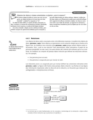 CAPÍTULO 6 MODELADO DE LOS REQUERIMIENTOS 141
6.4.3 Relaciones
Los objetos de datos están conectados entre sí de diferentes maneras. Considere dos objetos de
datos, persona y auto. Estos objetos se representan con la notación simple que se ilustra en la
figura 6.8a). Se establece una conexión entre persona y auto porque ambos objetos están re-
lacionados. Pero, ¿cuál es esa relación? Para determinarlo, debe entenderse el papel de las
personas (propiedad, en este caso) y los autos dentro del contexto del software que se va a ela-
borar. Se establece un conjunto de parejas objeto/relación que definan las relaciones relevan-
tes. Por ejemplo,
• Una persona posee un auto.
• Una persona es asegurada para que maneje un auto.
Las relaciones posee y es asegurada para que maneje definen las conexiones relevantes entre
persona y auto. La figura 6.8b) ilustra estas parejas objeto-relación. Las flechas en esa figura
dan información importante sobre la dirección de la relación y es frecuente que reduzcan las
ambigüedades o interpretaciones erróneas.
11 Los lectores que no estén familiarizados con los conceptos y terminología de la orientación a objetos deben
consultar el breve instructivo que se presenta en el apéndice 2.
Al analizar objetos de datos es común que surja una pre-
gunta: ¿un objeto de datos es lo mismo que una clase
orientada11
a objetos? La respuesta es “no”.
Un objeto de datos define un aspecto de datos compuestos; es
decir, incorpora un conjunto de características de datos individuales
(atributos) y da al conjunto un nombre (el del objeto de datos).
Una clase orientada a objetos encierra atributos de datos, pero
también incorpora las operaciones (métodos) que los manipulan y
que están determinadas por dichos atributos. Además, la definición
de clases implica una infraestructura amplia que es parte del enfoque
de la ingeniería de software orientada a objetos. Las clases se comu-
nican entre sí por medio de mensajes, se organizan en jerarquías y
tienen características hereditarias para los objetos que son una instan-
cia de una clase.
INFORMACIÓN
Objetos de datos y clases orientadas a objetos: ¿son lo mismo?
persona auto
a) conexión básica entre objetos
de datos
posee
asegurada para
que maneje
b) relaciones entre los objetos
de datos
persona auto
FIGURA 6.8
Relaciones entre
objetos de datos
PUNTO
CLAVE
Las relaciones indican la manera en
la que los objetos de datos se
conectan entre sí.
06Pressman(126-157).indd 141
06Pressman(126-157).indd 141 14/1/10 14:29:19
14/1/10 14:29:19
 