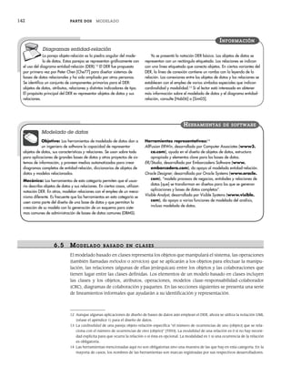 142 PARTE DOS MODELADO
La pareja objeto-relación es la piedra angular del mode-
lo de datos. Estas parejas se representan gráficamente con
el uso del diagrama entidad-relación (DER).12
El DER fue propuesto
por primera vez por Peter Chen [Che77] para diseñar sistemas de
bases de datos relacionales y ha sido ampliado por otras personas.
Se identifica un conjunto de componentes primarios para el DER:
objetos de datos, atributos, relaciones y distintos indicadores de tipo.
El propósito principal del DER es representar objetos de datos y sus
relaciones.
Ya se presentó la notación DER básica. Los objetos de datos se
representan con un rectángulo etiquetado. Las relaciones se indican
con una línea etiquetada que conecta objetos. En ciertas variantes del
DER, la línea de conexión contiene un rombo con la leyenda de la
relación. Las conexiones entre los objetos de datos y las relaciones se
establecen con el empleo de varios símbolos especiales que indican
cardinalidad y modalidad.13
Si el lector está interesado en obtener
más información sobre el modelado de datos y el diagrama entidad-
relación, consulte [Hob06] o [Sim05].
INFORMACIÓN
Diagramas entidad-relación
12 Aunque algunas aplicaciones de diseño de bases de datos aún emplean el DER, ahora se utiliza la notación UML
(véase el apéndice 1) para el diseño de datos.
13 La cardinalidad de una pareja objeto-relación especifica “el número de ocurrencias de uno [objeto] que se rela-
ciona con el número de ocurrencias de otro [objeto]” [Til93]. La modalidad de una relación es 0 si no hay necesi-
dad explícita para que ocurra la relación o si ésta es opcional. La modalidad es 1 si una ocurrencia de la relación
es obligatoria.
14 Las herramientas mencionadas aquí no son obligatorias sino una muestra de las que hay en esta categoría. En la
mayoría de casos, los nombres de las herramientas son marcas registradas por sus respectivos desarrolladores.
Objetivo: Las herramientas de modelado de datos dan a
un ingeniero de software la capacidad de representar
objetos de datos, sus características y relaciones. Se usan sobre todo
para aplicaciones de grandes bases de datos y otros proyectos de sis-
temas de información, y proveen medios automatizados para crear
diagramas completos de entidad-relación, diccionarios de objetos de
datos y modelos relacionados.
Mecánica: Las herramientas de esta categoría permiten que el usua-
rio describa objetos de datos y sus relaciones. En ciertos casos, utilizan
notación DER. En otros, modelan relaciones con el empleo de un meca-
nismo diferente. Es frecuente que las herramientas en esta categoría se
usen como parte del diseño de una base de datos y que permitan la
creación de su modelo con la generación de un esquema para siste-
mas comunes de administración de bases de datos comunes (DBMS).
Herramientas representativas:14
AllFusion ERWin, desarrollada por Computer Associates (www3.
ca.com), ayuda en el diseño de objetos de datos, estructura
apropiada y elementos clave para las bases de datos.
ER/Studio, desarrollada por Embarcadero Software (www.
embarcadero.com), da apoyo al modelado entidad-relación.
Oracle Designer, desarrollada por Oracle Systems (www.oracle.
com), “modela procesos de negocios, entidades y relaciones de
datos [que] se transforman en diseños para los que se generan
aplicaciones y bases de datos completas”.
Visible Analyst, desarrollada por Visible Systems (www.visible.
com), da apoyo a varias funciones de modelado del análisis,
incluso modelado de datos.
HERRAMIENTAS DE SOFTWARE
Modelado de datos
6.5 MODELADO BASADO EN CLASES
El modelado basado en clases representa los objetos que manipulará el sistema, las operaciones
(también llamadas métodos o servicios) que se aplicarán a los objetos para efectuar la manipu-
lación, las relaciones (algunas de ellas jerárquicas) entre los objetos y las colaboraciones que
tienen lugar entre las clases definidas. Los elementos de un modelo basado en clases incluyen
las clases y los objetos, atributos, operaciones, modelos clase-responsabilidad-colaborador
(CRC), diagramas de colaboración y paquetes. En las secciones siguientes se presenta una serie
de lineamientos informales que ayudarán a su identificación y representación.
06Pressman(126-157).indd 142
06Pressman(126-157).indd 142 14/1/10 14:29:19
14/1/10 14:29:19
 