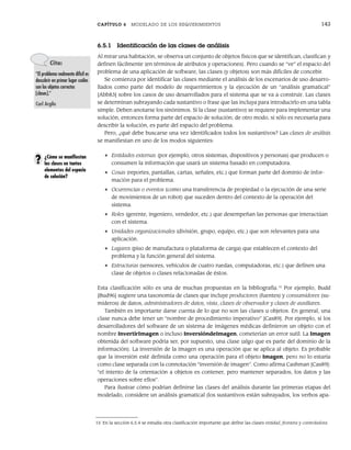 CAPÍTULO 6 MODELADO DE LOS REQUERIMIENTOS 143
6.5.1 Identificación de las clases de análisis
Al mirar una habitación, se observa un conjunto de objetos físicos que se identifican, clasifican y
definen fácilmente (en términos de atributos y operaciones). Pero cuando se “ve” el espacio del
problema de una aplicación de software, las clases (y objetos) son más difíciles de concebir.
Se comienza por identificar las clases mediante el análisis de los escenarios de uso desarro-
llados como parte del modelo de requerimientos y la ejecución de un “análisis gramatical”
[Abb83] sobre los casos de uso desarrollados para el sistema que se va a construir. Las clases
se determinan subrayando cada sustantivo o frase que las incluya para introducirlo en una tabla
simple. Deben anotarse los sinónimos. Si la clase (sustantivo) se requiere para implementar una
solución, entonces forma parte del espacio de solución; de otro modo, si sólo es necesaria para
describir la solución, es parte del espacio del problema.
Pero, ¿qué debe buscarse una vez identificados todos los sustantivos? Las clases de análisis
se manifiestan en uno de los modos siguientes:
• Entidades externas (por ejemplo, otros sistemas, dispositivos y personas) que producen o
consumen la información que usará un sistema basado en computadora.
• Cosas (reportes, pantallas, cartas, señales, etc.) que forman parte del dominio de infor-
mación para el problema.
• Ocurrencias o eventos (como una transferencia de propiedad o la ejecución de una serie
de movimientos de un robot) que suceden dentro del contexto de la operación del
sistema.
• Roles (gerente, ingeniero, vendedor, etc.) que desempeñan las personas que interactúan
con el sistema.
• Unidades organizacionales (división, grupo, equipo, etc.) que son relevantes para una
aplicación.
• Lugares (piso de manufactura o plataforma de carga) que establecen el contexto del
problema y la función general del sistema.
• Estructuras (sensores, vehículos de cuatro ruedas, computadoras, etc.) que definen una
clase de objetos o clases relacionadas de éstos.
Esta clasificación sólo es una de muchas propuestas en la bibliografía.15
Por ejemplo, Budd
[Bud96] sugiere una taxonomía de clases que incluye productores (fuentes) y consumidores (su-
mideros) de datos, administradores de datos, vista, clases de observador y clases de auxiliares.
También es importante darse cuenta de lo que no son las clases u objetos. En general, una
clase nunca debe tener un “nombre de procedimiento imperativo” [Cas89]. Por ejemplo, si los
desarrolladores del software de un sistema de imágenes médicas definieron un objeto con el
nombre InvertirImagen o incluso InversióndeImagen, cometerían un error sutil. La Imagen
obtenida del software podría ser, por supuesto, una clase (algo que es parte del dominio de la
información). La inversión de la imagen es una operación que se aplica al objeto. Es probable
que la inversión esté definida como una operación para el objeto Imagen, pero no lo estaría
como clase separada con la connotación “inversión de imagen”. Como afirma Cashman [Cas89]:
“el intento de la orientación a objetos es contener, pero mantener separados, los datos y las
operaciones sobre ellos”.
Para ilustrar cómo podrían definirse las clases del análisis durante las primeras etapas del
modelado, considere un análisis gramatical (los sustantivos están subrayados, los verbos apa-
Cita:
“El problema realmente difícil es
descubrir en primer lugar cuáles
son los objetos correctos
[clases].”
Carl Argila
15 En la sección 6.5.4 se estudia otra clasificación importante que define las clases entidad, frontera y controladora.
¿Cómo se manifiestan
las clases en tantos
elementos del espacio
de solución?
?
06Pressman(126-157).indd 143
06Pressman(126-157).indd 143 14/1/10 14:29:19
14/1/10 14:29:19
 