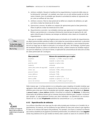 CAPÍTULO 6 MODELADO DE LOS REQUERIMIENTOS 145
3. Atributos múltiples. Durante el análisis de los requerimientos, la atención debe estar en
la información “principal”; en realidad, una clase con un solo atributo puede ser útil du-
rante el diseño, pero es probable que durante la actividad de análisis se represente me-
jor como un atributo de otra clase.
4. Atributos comunes. Para la clase potencial se define un conjunto de atributos y se apli-
can éstos a todas las instancias de la clase.
5. Operaciones comunes. Se define un conjunto de operaciones para la clase potencial y
éstas se aplican a todas las instancias de la clase.
6. Requerimientos esenciales. Las entidades externas que aparezcan en el espacio del pro-
blema y que produzcan o consuman información esencial para la operación de cual-
quier solución para el sistema casi siempre se definirán como clases en el modelo de
requerimientos.
Para que se considere una clase legítima para su inclusión en el modelo de requerimientos,
un objeto potencial debe satisfacer todas (o casi todas) las características anteriores. La decisión
de incluir clases potenciales en el modelo de análisis es algo subjetiva, y una evaluación poste-
rior tal vez haga que un objeto se descarte o se incluya de nuevo. Sin embargo, el primer paso
del modelado basado en clases es la definición de éstas, y deben tomarse las medidas respecti-
vas (aun las subjetivas). Con esto en mente, se aplicarán las características de selección a la lista
de clases potenciales de CasaSegura:
Clase potencial Número de característica que se aplica
propietario rechazada: 1 y 2 fallan, aunque la 6 aplica
sensor aceptada: se aplican todas
panel de control aceptada: se aplican todas
instalación rechazada
sistema (alias sistema de seguridad) aceptada: se aplican todas
número, tipo rechazada: 3 fallan, atributos de sensores
password maestro rechazada: 3 falla
número telefónico rechazada: 3 falla
evento de sensor aceptada: se aplican todas
alarma audible aceptada: se aplican 2, 3, 4, 5 y 6
servicio de monitoreo rechazada: 1 y 2 fallan aunque la 6 aplica
Debe notarse que: 1) la lista anterior no es exhaustiva; para completar el modelo tendrían que
agregarse clases adicionales; 2) algunas de las clases potenciales rechazadas se convertirán en
atributos para otras que sí fueron aceptadas (por ejemplo, número y tipo son atributos de Sensor,
y password maestro y número telefónico pueden convertirse en atributos de Sistema); 3) diferentes
enunciados del problema harían que se tomaran decisiones distintas para “aceptar o rechazar”
(por ejemplo, si cada propietario tuviera una clave individual o se identificara con reconoci-
miento de voz, la clase Propietario satisfaría las características 1 y 2, y se aceptaría).
6.5.2 Especificación de atributos
Los atributos describen una clase que ha sido seleccionada para incluirse en el modelo de re-
querimientos. En esencia, son los atributos los que definen la clase (esto aclara lo que significa
la clase en el contexto del espacio del problema). Por ejemplo, si se fuera a construir un sistema
que analiza estadísticas de jugadores de béisbol profesionales, los atributos de la clase Jugador
serían muy distintos de los que tendría la misma clase cuando se usara en el contexto del sis-
Cita:
“Las clases luchan, algunas
triunfan, otras son eliminadas.”
Mao Tse Tung
PUNTO
CLAVE
Los atributos son el conjunto de
objetos de datos que definen por
completo la clase en el contexto del
problema.
06Pressman(126-157).indd 145
06Pressman(126-157).indd 145 14/1/10 14:29:20
14/1/10 14:29:20
 