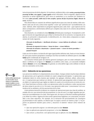 146 PARTE DOS MODELADO
tema de pensiones de dicho deporte. En la primera, atributos tales como nombre, porcentaje de bateo,
porcentaje de fildeo, años jugados y juegos jugados serían relevantes. Para la segunda, algunos de los
anteriores sí serían significativos, pero otros se sustituirían (o se crearían) por atributos ta-
les como salario promedio, crédito hacia el retiro completo, opciones del plan de pensiones elegido, dirección de
correo, etcétera.
Para desarrollar un conjunto de atributos significativos para una clase de análisis, debe estu-
diarse cada caso de uso y seleccionar aquellas “cosas” que “pertenezcan” razonablemente a la
clase. Además, debe responderse la pregunta siguiente para cada clase: “¿qué aspectos de los
datos (compuestos o elementales) definen por completo esta clase en el contexto del problema
en cuestión?”
Para ilustrarlo, se considera la clase Sistema definida para CasaSegura. El propietario confi-
gura la función de seguridad para que refleje la información de los sensores, la respuesta de la
alarma, la activación o desactivación, la identificación, etc. Estos datos compuestos se repre-
sentan del modo siguiente:
información de identificación = identificación del sistema + número telefónico de verificación + estado
del sistema
información de respuesta de la alarma = tiempo de retraso + número telefónico
información de activación o desactivación = password maestro + número de intentos permisibles +
password temporal
Cada uno de los datos a la derecha del signo igual podría definirse más, hasta un nivel elemen-
tal, pero para nuestros propósitos constituye una lista razonable de atributos para la clase Sis-
tema (parte sombreada de la figura 6.9).
Los sensores forman parte del sistema general CasaSegura, pero no están enlistados como
datos o atributos en la figura 6.9. Sensor ya se definió como clase, y se asociarán múltiples
objetos Sensor con la clase Sistema. En general, se evita definir algo como atributo si más de
uno va a asociarse con la clase.
6.5.3 Definición de las operaciones
Las operaciones definen el comportamiento de un objeto. Aunque existen muchos tipos distintos
de operaciones, por lo general se dividen en cuatro categorías principales: 1) operaciones que
manipulan datos en cierta manera (por ejemplo, los agregan, eliminan, editan, seleccionan,
etc.), 2) operaciones que realizan un cálculo, 3) operaciones que preguntan sobre el estado de
un objeto y 4) operaciones que vigilan un objeto en cuanto a la ocurrencia de un evento de con-
trol. Estas funciones se llevan a cabo con operaciones sobre los atributos o sobre asociaciones
de éstos (véase la sección 6.5.5). Por tanto, una operación debe tener “conocimiento” de la na-
turaleza de los atributos y de las asociaciones de la clase.
Como primera iteración al obtener un conjunto de operaciones para una clase de análisis, se
estudia otra vez una narración del procesamiento (o caso de uso) y se eligen aquellas que per-
tenezcan razonablemente a la clase. Para lograr esto, de nuevo se efectúa el análisis gramatical
y se aíslan los verbos. Algunos de éstos serán operaciones legítimas y se conectarán con facili-
dad a una clase específica. Por ejemplo, de la narración del procesamiento de CasaSegura
ya presentada en este capítulo, se observa que “se asigna a sensor un número y tipo” o “se pro-
grama un password maestro para activar y desactivar el sistema” indican cierto número de
cosas:
• Que una operación asignar( ) es relevante para la clase Sensor.
• Que se aplicará una operación programar( ) a la clase Sistema.
• Que activar( ) y desactivar( ) son operaciones que se aplican a la clase Sistema.
Cuando se definen operaciones para
una clase de análisis, hay que
centrarse en el comportamiento
orientado al problema y no en los
comportamientos requeridos para su
implementación.
CONSEJO
06Pressman(126-157).indd 146
06Pressman(126-157).indd 146 14/1/10 14:29:20
14/1/10 14:29:20
 