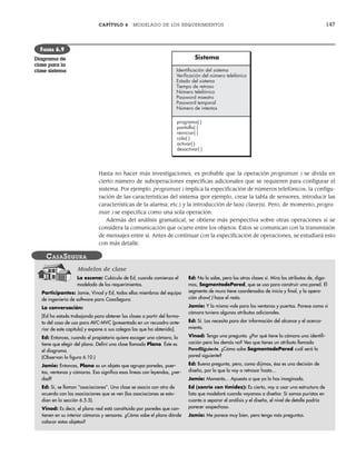 CAPÍTULO 6 MODELADO DE LOS REQUERIMIENTOS 147
Hasta no hacer más investigaciones, es probable que la operación programar( ) se divida en
cierto número de suboperaciones específicas adicionales que se requieren para configurar el
sistema. Por ejemplo, programar( ) implica la especificación de números telefónicos, la configu-
ración de las características del sistema (por ejemplo, crear la tabla de sensores, introducir las
características de la alarma, etc.) y la introducción de la(s) clave(s). Pero, de momento, progra-
mar( ) se especifica como una sola operación.
Además del análisis gramatical, se obtiene más perspectiva sobre otras operaciones si se
considera la comunicación que ocurre entre los objetos. Éstos se comunican con la transmisión
de mensajes entre sí. Antes de continuar con la especificación de operaciones, se estudiará esto
con más detalle.
Sistema
programa( )
pantalla( )
reiniciar( )
cola( )
activar( )
desactivar( )
Identiﬁcación del sistema
Veriﬁcación del número telefónico
Estado del sistema
Tiempo de retraso
Número telefónico
Password maestro
Password temporal
Número de intentos
FIGURA 6.9
Diagrama de
clase para la
clase sistema
La escena: Cubículo de Ed, cuando comienza el
modelado de los requerimientos.
Participantes: Jamie, Vinod y Ed, todos ellos miembros del equipo
de ingeniería de software para CasaSegura.
La conversación:
[Ed ha estado trabajando para obtener las clases a partir del forma-
to del caso de uso para AVC-MVC (presentado en un recuadro ante-
rior de este capítulo) y expone a sus colegas las que ha obtenido].
Ed: Entonces, cuando el propietario quiere escoger una cámara, la
tiene que elegir del plano. Definí una clase llamada Plano. Éste es
el diagrama.
(Observan la figura 6.10.)
Jamie: Entonces, Plano es un objeto que agrupa paredes, puer-
tas, ventanas y cámaras. Eso significa esas líneas con leyendas, ¿ver-
dad?
Ed: Sí, se llaman “asociaciones”. Una clase se asocia con otra de
acuerdo con las asociaciones que se ven (las asociaciones se estu-
dian en la sección 6.5.5).
Vinod: Es decir, el plano real está constituido por paredes que con-
tienen en su interior cámaras y sensores. ¿Cómo sabe el plano dónde
colocar estos objetos?
Ed: No lo sabe, pero las otras clases sí. Mira los atributos de, diga-
mos, SegmentodePared, que se usa para construir una pared. El
segmento de muro tiene coordenadas de inicio y final, y la opera-
ción draw( ) hace el resto.
Jamie: Y lo mismo vale para las ventanas y puertas. Parece como si
cámara tuviera algunos atributos adicionales.
Ed: Sí. Los necesito para dar información del alcance y el acerca-
miento.
Vinod: Tengo una pregunta. ¿Por qué tiene la cámara una identifi-
cación pero las demás no? Veo que tienes un atributo llamado
ParedSiguiente. ¿Cómo sabe SegmentodePared cuál será la
pared siguiente?
Ed: Buena pregunta, pero, como dijimos, ésa es una decisión de
diseño, por lo que la voy a retrasar hasta...
Jamie: Momento... Apuesto a que ya lo has imaginado.
Ed (sonríe con timidez): Es cierto, voy a usar una estructura de
lista que modelaré cuando vayamos a diseñar. Si somos puristas en
cuanto a separar el análisis y el diseño, el nivel de detalle podría
parecer sospechoso.
Jamie: Me parece muy bien, pero tengo más preguntas.
CASASEGURA
Modelos de clase
06Pressman(126-157).indd 147
06Pressman(126-157).indd 147 14/1/10 14:29:20
14/1/10 14:29:20
 