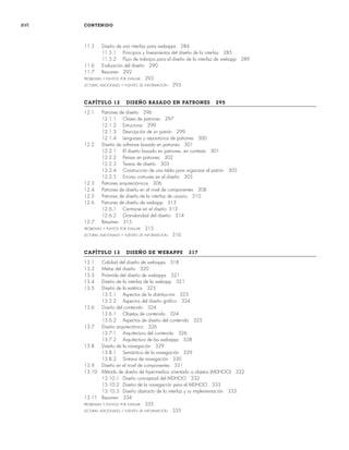 xvi CONTENIDO
11.5 Diseño de una interfaz para webapps 284
11.5.1 Principios y lineamientos del diseño de la interfaz 285
11.5.2 Flujo de trabajos para el diseño de la interfaz de webapp 289
11.6 Evaluación del diseño 290
11.7 Resumen 292
PROBLEMAS Y PUNTOS POR EVALUAR 293
LECTURAS ADICIONALES Y FUENTES DE INFORMACIÓN 293
CAPÍTULO 12 DISEÑO BASADO EN PATRONES 295
12.1 Patrones de diseño 296
12.1.1 Clases de patrones 297
12.1.2 Estructuras 299
12.1.3 Descripción de un patrón 299
12.1.4 Lenguajes y repositorios de patrones 300
12.2 Diseño de software basado en patrones 301
12.2.1 El diseño basado en patrones, en contexto 301
12.2.2 Pensar en patrones 302
12.2.3 Tareas de diseño 303
12.2.4 Construcción de una tabla para organizar el patrón 305
12.2.5 Errores comunes en el diseño 305
12.3 Patrones arquitectónicos 306
12.4 Patrones de diseño en el nivel de componentes 308
12.5 Patrones de diseño de la interfaz de usuario 310
12.6 Patrones de diseño de webapp 313
12.6.1 Centrarse en el diseño 313
12.6.2 Granularidad del diseño 314
12.7 Resumen 315
PROBLEMAS Y PUNTOS POR EVALUAR 315
LECTURAS ADICIONALES Y FUENTES DE INFORMACIÓN 316
CAPÍTULO 13 DISEÑO DE WEBAPPS 317
13.1 Calidad del diseño de webapps 318
13.2 Metas del diseño 320
13.3 Pirámide del diseño de webapps 321
13.4 Diseño de la interfaz de la webapp 321
13.5 Diseño de la estética 323
13.5.1 Aspectos de la distribución 323
13.5.2 Aspectos del diseño gráfico 324
13.6 Diseño del contenido 324
13.6.1 Objetos de contenido 324
13.6.2 Aspectos de diseño del contenido 325
13.7 Diseño arquitectónico 326
13.7.1 Arquitectura del contenido 326
13.7.2 Arquitectura de las webapps 328
13.8 Diseño de la navegación 329
13.8.1 Semántica de la navegación 329
13.8.2 Sintaxis de navegación 330
13.9 Diseño en el nivel de componentes 331
13.10 Método de diseño de hipermedios orientado a objetos (MDHOO) 332
13.10.1 Diseño conceptual del MDHOO 332
13.10.2 Diseño de la navegación para el MDHOO 333
13.10.3 Diseño abstracto de la interfaz y su implementación 333
13.11 Resumen 334
PROBLEMAS Y PUNTOS POR EVALUAR 335
LECTURAS ADICIONALES Y FUENTES DE INFORMACIÓN 335
00Pressman(i-xxx)prelim.indd xvi
00Pressman(i-xxx)prelim.indd xvi 2/2/10 11:40:16
2/2/10 11:40:16
 