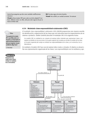 148 PARTE DOS MODELADO
6.5.4 Modelado clase-responsabilidad-colaborador (CRC)
El modelado clase-responsabilidad-colaborador (CRC) [Wir90] proporciona una manera sencilla
de identificación y organización de las clases que son relevantes para los requerimientos de un
sistema o producto. Ambler [Amb95] describe el modelado CRC en la siguiente forma:
Un modelo CRC en realidad es un conjunto de tarjetas índice estándar que representan clases. Las
tarjetas se dividen en tres secciones. En la parte superior de la tarjeta se escribe el nombre de la clase,
en la parte izquierda del cuerpo se enlistan las responsabilidades de la clase y en la derecha, los co-
laboradores.
En realidad, el modelo CRC hace uso de tarjetas índice reales o virtuales. El objetivo es desarro-
llar una representación organizada de las clases. Las responsabilidades son los atributos y ope-
(Jamie hace preguntas que dan como resultado modificaciones
menores.)
Vinod: ¿Tienes tarjetas CRC para cada uno de los objetos? Si así
fuera, debemos actuar con ellas, sólo para estar seguros de que no
hemos omitido nada.
Ed: No estoy seguro de cómo hacerlas.
Vinod: No es difícil y en verdad convienen. Te mostraré.
Cita:
“Un propósito de las tarjetas
CRC es que fallen pronto, con
frecuencia y en forma barata. Es
mucho más barato desechar tar-
jetas que reorganizar una gran
cantidad de código fuente.”
C. Horstman
Plano
DeterminarTipo( )
PosicionarPlano( )
escala( )
cambiar color( )
tipo
nombre
DimensionesExteriores
Cámara
DeterminarTipo( )
TrasladarUbicación( )
DesplegarIdentiﬁcación( )
DesplegarVista( )
DesplegarAcercamiento( )
tipo
identiﬁcación
ubicación
VistadeCampo
ÁngulodeApertura
FijarAcercamiento
SegmentodePared
tipo
CoordenadasdeInicio
CoordenadasFinales
SiguienteSegmentodePared
DeterminarTipo( )
dibujar( )
Ventana
tipo
CoordenadasdeInicio
CoordenadasFinales
SiguienteVentana
DeterminarTipo( )
dibujar( )
Se coloca dentro
Pared
tipo
DimensionesdePared
DeterminarTipo( )
CalcularDimensiones( )
Puerta
tipo
CoordenadasdeInicio
CoordenadasFinales
SiguientePuerta
DeterminarTipo( )
dibujar( )
Es parte de
Se usa para construir
Se usa para construir
Se usa para
construir
FIGURA 6.10
Diagrama de
clase para Plano
(véase el análisis
en el recuadro)
06Pressman(126-157).indd 148
06Pressman(126-157).indd 148 14/1/10 14:29:21
14/1/10 14:29:21
 