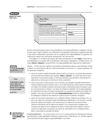 CAPÍTULO 6 MODELADO DE LOS REQUERIMIENTOS 149
raciones relevantes para la clase. En pocas palabras, una responsabilidad es “cualquier cosa que
la clase sepa o haga” [Amb95]. Los colaboradores son aquellas clases que se requieren para dar
a una clase la información necesaria a fin de completar una responsabilidad. En general, una
colaboración implica una solicitud de información o de cierta acción.
En la figura 6.11 se ilustra una tarjeta CRC índice sencilla para la clase Plano: la lista de res-
ponsabilidades en la tarjeta CRC es preliminar y está sujeta a agregados o modificaciones. Las
clases Pared y Cámara se anotan frente a la responsabilidad que requerirá su colaboración.
Clases. Al inicio de este capítulo se presentaron lineamientos básicos para identificar clases
y objetos. La taxonomía de tipos de clase presentada en la sección 6.5.1 puede ampliarse con
las siguientes categorías:
• Clases de entidad, también llamadas clases modelo o de negocio, se extraen directamente
del enunciado del problema (por ejemplo, Plano y Sensor). Es común que estas clases
representen cosas almacenadas en una base de datos y que persistan mientras dure la
aplicación (a menos que se eliminen en forma específica).
• Clases de frontera se utilizan para crear la interfaz (por ejemplo, pantallas interactivas o
reportes impresos) que el usuario mira y con la que interactúa cuando utiliza el software.
Los objetos de entidad contienen información que es importante para los usuarios, pero
no se muestran por sí mismos. Las clases de frontera se diseñan con la responsabilidad
de administrar la forma en la que se presentan a los usuarios los objetos de entidad. Por
ejemplo, una clase de frontera llamada VentanadeCámara tendría la responsabilidad
de desplegar la salida de una cámara de vigilancia para el sistema CasaSegura.
• Clases de controlador administran una “unidad de trabajo” [UML03] de principio a fin. Es
decir, las clases de controlador están diseñadas para administrar 1) la creación o actuali-
zación de objetos de entidad, 2) las instancias de los objetos de frontera en tanto
obtienen información de los objetos de entidad, 3) la comunicación compleja entre
conjuntos de objetos y 4) la validación de datos comunicados entre objetos o entre el
usuario y la aplicación. En general, las clases de controlador no se consideran hasta
haber comenzado la actividad de diseño.
Responsabilidades. En las secciones 6.5.2 y 6.5.3 se presentaron los lineamientos básicos
para identificar responsabilidades (atributos y operaciones). Wirfs-Brock et al. [Wir90] sugieren
cinco lineamientos para asignar responsabilidades a las clases:
Class:
Des
R e s Co lla
abo rat o r:
Class:
De
Co
o llabo rat o r:
Class:
D
C
Co llabo rat o r:
Clase: Plano
Descripción
Responsabilidad: Colaborador:
Incorpora paredes, puertas y ventanas
Muestra la posición de las cámaras de video
Deﬁne nombre y tipo del plano
Administra el posicionamiento del plano
Da escala al plano para mostrarlo en pantalla
Pared
Cámara
FIGURA 6.11
Modelo de tarjeta
CRC índice
WebRef
En la dirección www.theumlcafe.
com/a0079.htm hay un análisis
excelente de estos tipos de clase.
Cita:
“Pueden clasificarse científica-
mente los objetos en tres
grandes categorías: los que no
funcionan, los que se descompo-
nen y los que se pierden.”
Rusell Baker
¿Qué lineamientos se
aplican para asignar
responsabilidades a las
clases?
?
06Pressman(126-157).indd 149
06Pressman(126-157).indd 149 14/1/10 14:29:21
14/1/10 14:29:21
 