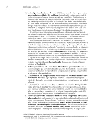150 PARTE DOS MODELADO
1. La inteligencia del sistema debe estar distribuida entre las clases para enfren-
tar mejor las necesidades del problema. Toda aplicación contiene cierto grado de
inteligencia, es decir, lo que el sistema sabe y lo que puede hacer. Esta inteligencia se
distribuye entre las clases de diferentes maneras. Las clases “tontas” (aquellas que tie-
nen pocas responsabilidades) pueden modelarse para que actúen como subordinadas
de ciertas clases “inteligentes” (las que tienen muchas responsabilidades). Aunque este
enfoque hace directo el flujo del control en un sistema, tiene algunas desventajas: con-
centra toda la inteligencia en pocas clases, lo que hace que sea más difícil hacer cam-
bios, y tiende a que se requieran más clases y por ello más trabajo de desarrollo.
Si la inteligencia del sistema tiene una distribución más pareja entre las clases de
una aplicación, cada objeto sabe algo, sólo hace unas cuantas cosas (que por lo general
están bien identificadas) y la cohesión del sistema mejora.17
Esto facilita el manteni-
miento del software y reduce el efecto de los resultados colaterales del cambio.
Para determinar si la inteligencia del sistema está distribuida en forma apropiada,
deben evaluarse las responsabilidades anotadas en cada modelo de tarjeta CRC índice a
fin de definir si alguna clase tiene una lista demasiado larga de responsabilidades. Esto
indica una concentración de inteligencia.18
Además, las responsabilidades de cada clase
deben tener el mismo nivel de abstracción. Por ejemplo, entre las operaciones enlista-
das para una clase agregada llamada RevisarCuenta, un revisor anota dos responsabi-
lidades: hacer el balance de la cuenta y eliminar comprobaciones concluidas. La primera
operación (responsabilidad) implica un procedimiento matemático complejo y lógico.
La segunda es una simple actividad de oficina. Como estas dos operaciones no están en
el mismo nivel de abstracción, eliminar comprobaciones concluidas debe colocarse den-
tro de las responsabilidades de RevisarEntrada, clase que está incluida en la clase
agregada RevisarCuenta.
2. Cada responsabilidad debe enunciarse del modo más general posible. Este li-
neamiento implica que las responsabilidades generales (tanto atributos como operacio-
nes) deben residir en un nivel elevado de la jerarquía de clases (porque son generales y
se aplicarán a todas las subclases).
3. La información y el comportamiento relacionado con ella deben residir dentro
de la misma clase. Esto logra el principio orientado a objetos llamado encapsula-
miento. Los datos y los procesos que los manipulan deben empacarse como una unidad
cohesiva.
4. La información sobre una cosa debe localizarse con una sola clase, y no distri-
buirse a través de muchas. Una sola clase debe tener la responsabilidad de almace-
nar y manipular un tipo específico de información. En general, esta responsabilidad no
debe ser compartida por varias clases. Si la información está distribuida, es más difícil
dar mantenimiento al software y más complicado someterlo a prueba.
5. Cuando sea apropiado, las responsabilidades deben compartirse entre clases
relacionadas. Hay muchos casos en los que varios objetos relacionados deben tener el
mismo comportamiento al mismo tiempo. Por ejemplo, considere un juego de video que
deba tener en la pantalla las clases siguientes: Jugador, CuerpodelJugador, Brazos-
delJugador, PiernasdelJugador y CabezadelJugador. Cada una de estas clases tiene
sus propios atributos (como posición, orientación, color y velocidad) y todas deben actuali-
zarse y desplegarse a medida que el usuario manipula una palanca de juego. Las res-
17 La cohesión es un concepto de diseño que se estudia en el capítulo 8.
18 En tales casos, puede ser necesario dividir la clase en una multiplicidad de ellas o completar subsistemas con el
objeto de distribuir la inteligencia de un modo más eficaz.
06Pressman(126-157).indd 150
06Pressman(126-157).indd 150 14/1/10 14:29:21
14/1/10 14:29:21
 