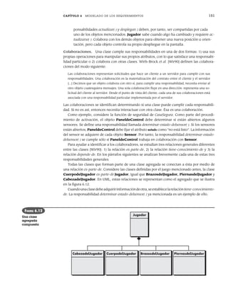 CAPÍTULO 6 MODELADO DE LOS REQUERIMIENTOS 151
ponsabilidades actualizar( ) y desplegar( ) deben, por tanto, ser compartidas por cada
uno de los objetos mencionados. Jugador sabe cuando algo ha cambiado y requiere ac-
tualizarse( ). Colabora con los demás objetos para obtener una nueva posición u orien-
tación, pero cada objeto controla su propio despliegue en la pantalla.
Colaboraciones. Una clase cumple sus responsabilidades en una de dos formas: 1) usa sus
propias operaciones para manipular sus propios atributos, con lo que satisface una responsabi-
lidad particular o 2) colabora con otras clases. Wirfs-Brock et al. [Wir90] definen las colabora-
ciones del modo siguiente:
Las colaboraciones representan solicitudes que hace un cliente a un servidor para cumplir con sus
responsabilidades. Una colaboración es la materialización del contrato entre el cliente y el servidor
[...] Decimos que un objeto colabora con otro si, para cumplir una responsabilidad, necesita enviar al
otro objeto cualesquiera mensajes. Una sola colaboración fluye en una dirección: representa una so-
licitud del cliente al servidor. Desde el punto de vista del cliente, cada una de sus colaboraciones está
asociada con una responsabilidad particular implementada por el servidor.
Las colaboraciones se identifican determinando si una clase puede cumplir cada responsabili-
dad. Si no es así, entonces necesita interactuar con otra clase. Ésa es una colaboración.
Como ejemplo, considere la función de seguridad de CasaSegura. Como parte del procedi-
miento de activación, el objeto PaneldeControl debe determinar si están abiertos algunos
sensores. Se define una responsabilidad llamada determinar-estado-delsensor( ). Si los sensores
están abiertos, PaneldeControl debe fijar el atributo estado como “no está listo”. La información
del sensor se adquiere de cada objeto Sensor. Por tanto, la responsabilidad determinar-estado-
delsensor( ) se cumple sólo si PaneldeControl trabaja en colaboración con Sensor.
Para ayudar a identificar a los colaboradores, se estudian tres relaciones generales diferentes
entre las clases [Wir90]: 1) la relación es-parte-de, 2) la relación tiene-conocimiento-de y 3) la
relación depende-de. En los párrafos siguientes se analizan brevemente cada una de estas tres
responsabilidades generales.
Todas las clases que forman parte de una clase agregada se conectan a ésta por medio de
una relación es-parte-de. Considere las clases definidas por el juego mencionado antes, la clase
CuerpodelJugador es-parte-de Jugador, igual que BrazosdelJugador, PiernasdelJugador y
CabezadelJugador. En UML, estas relaciones se representan como el agregado que se ilustra
en la figura 6.12.
Cuandounaclasedebeadquiririnformacióndeotra,seestablecelarelacióntiene-conocimiento-
de. La responsabilidad determinar-estado-delsensor( ) ya mencionada es un ejemplo de ello.
Jugador
CabezadelJugador CuerpodelJugador BrazosdelJugador PiernasdelJugador
FIGURA 6.12
Una clase
agregada
compuesta
06Pressman(126-157).indd 151
06Pressman(126-157).indd 151 14/1/10 14:29:21
14/1/10 14:29:21
 