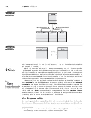 154 PARTE DOS MODELADO
más” se representa con 1...*, y para “0 o más” se usa 0...*. En LMU, el asterisco indica una fron-
tera ilimitada en ese rango.19
Sucede con frecuencia que entre dos clases de análisis existe una relación cliente-servidor.
En tales casos, una clase cliente depende de algún modo de la clase servidor, y se establece una
relación de dependencia. Las dependencias están definidas por un estereotipo. Un estereotipo es
un “mecanismo extensible” [Arl02] dentro del UML que permite definir un elemento especial de
modelado con semántica y especialización determinadas. En UML, los estereotipos se represen-
tan entre paréntesis dobles angulares (por ejemplo, <<estereotipo>>).
Como ilustración de una dependencia simple dentro del sistema de vigilancia CasaSegura, un
objeto Cámara (la clase servidora, en este caso) proporciona una imagen a un objeto Mostrar-
Ventana (la clase cliente). La relación entre estos dos objetos no es una asociación simple sino
de dependencia. En el caso de uso escrito para la vigilancia (que no se presenta aquí), debe darse
una clave especial a fin de observar ubicaciones específicas de las cámaras. Una forma de lograr
esto es hacer que Cámara pida un password y luego asegure el permiso a MostrarVentana
para que presente el video. Esto se representa en la figura 6.14, donde <<acceso>> implica que
el uso de la salida de cámara se controla con una clave especial.
6.5.6 Paquetes de análisis
Una parte importante del modelado del análisis es la categorización. Es decir, se clasifican dis-
tintos elementos del modelo de análisis (por ejemplo, casos de uso y clases de análisis) de ma-
19 Como parte de una asociación, pueden indicarse otras relaciones de multiplicidad: una a una, una a muchas,
muchas a muchas, una a un rango específico con límites inferior y superior, y otras.
SegmentodePared Ventana Puerta
Pared
Se usa para construir
Se usa para construir
Se usa para
construir
1..*
1 1 1
0..* 0..*
FIGURA 6.13
Multiplicidad
Cámara
MostrarVentana
{password}
<<acceso>>
FIGURA 6.14
Dependencias
¿Qué es un
estereotipo?
?
PUNTO
CLAVE
Un paquete se utiliza para ensamblar
un conjunto de clases relacionadas
06Pressman(126-157).indd 154
06Pressman(126-157).indd 154 14/1/10 14:29:22
14/1/10 14:29:22
 