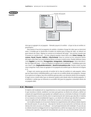 CAPÍTULO 6 MODELADO DE LOS REQUERIMIENTOS 155
nera que se agrupen en un paquete —llamado paquete de análisis— al que se da un nombre re-
presentativo.
Para ilustrar el uso de los paquetes de análisis, considere el juego de video que se mencionó
antes. A medida que se desarrolla el modelo de análisis para el juego de video, se obtiene un
gran número de clases. Algunas se centran en el ambiente del juego —las escenas visuales que
el usuario ve cuando lo usa—. En esta categoría quedan clases tales como Árbol, Paisaje, Ca-
rretera, Pared, Puente, Edificio y EfectoVisual. Otras se centran en los caracteres dentro
del juego y describen sus características físicas, acciones y restricciones. Pueden definirse clases
como Jugador (ya descrita), Protagonista, Antagonista y RolesdeApoyo. Otras más descri-
ben las reglas del juego —cómo se desplaza un jugador por el ambiente—. Candidatas para esto
son clases como ReglasdeMovimiento y RestriccionesdelaAcción. Pueden existir muchas
otras categorías. Estas clases se agrupan en los paquetes de análisis que se observan en la figura
6.15.
El signo más (suma) que precede al nombre de la clase de análisis en cada paquete, indica
que las clases tienen visibilidad pública, por lo que son accesibles desde otros paquetes. Aunque
no se aprecia en la figura, hay otros símbolos que preceden a un elemento dentro de un paquete.
El signo menos (resta) indica que un elemento queda oculto desde todos los demás paquetes. Y
el símbolo # señala que un elemento es accesible sólo para los paquetes contenidos dentro de
un paquete dado.
6.6 RESUMEN
El objetivo del modelado de los requerimientos es crear varias representaciones que describan
lo que necesita el cliente, establecer una base para generar un diseño de software y definir un
conjunto de requerimientos que puedan ser validados una vez construido el software. El modelo
de requerimientos cruza la brecha entre la representación del sistema que describe el sistema
en su conjunto y la funcionalidad del negocio, y un diseño de software que describe la arquitec-
tura de la aplicación del software, la interfaz de usuario y la estructura de componentes.
Los modelos basados en el escenario ilustran los requerimientos del software desde el punto
de vista del usuario. El caso de uso —descripción, hecha con una narración o un formato, de una
interacción entre un actor y el software— es el principal elemento del modelado. El caso de uso
se obtiene durante la indagación de los requerimientos y define las etapas clave de una función
o interacción específica. El grado de formalidad del caso de uso y su nivel de detalle varía, pero
Ambiente
+Árbol
+Paisaje
+Carretera
+Pared
+Puente
+Ediﬁcio
+EfectoVisual
+Escena
Actores
+Jugador
+Protagonista
+Antagonista
+RoldeApoyo
ReglasdelJuego
+ReglasdeMovimiento
+RestriccionesdelaAcción
Nombre del paquete
FIGURA 6.15
Paquetes
06Pressman(126-157).indd 155
06Pressman(126-157).indd 155 14/1/10 14:29:23
14/1/10 14:29:23
 