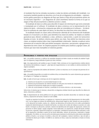 156 PARTE DOS MODELADO
el resultado final da las entradas necesarias a todas las demás actividades del modelado. Los
escenarios también pueden ser descritos con el uso de un diagrama de actividades —represen-
tación gráfica parecida a un diagrama de flujo que ilustra el flujo del procesamiento dentro de
un escenario específico—. Los diagramas de canal (swimlane) ilustran la forma en la que se
asigna el flujo del procesamiento a distintos actores o clases.
El modelado de datos se utiliza para describir el espacio de información que será construido
o manipulado por el software. El modelado de datos comienza con la representación de los
objetos de datos —información compuesta que debe ser entendida por el software—. Se identi-
fican los atributos de cada objeto de datos y se describen las relaciones entre estos objetos.
El modelado basado en clases utiliza información obtenida de los elementos del modelado
basado en el escenario y en datos, para identificar las clases de análisis. Se emplea un análisis
gramatical para obtener candidatas a clase, atributos y operaciones, a partir de narraciones
basadas en texto. Se definen criterios para definir una clase. Para definir las relaciones entre
clases, se emplean tarjetas índice clase-responsabilidad-colaborador. Además, se aplican varios
elementos de la notación UML para definir jerarquías, relaciones, asociaciones, agregaciones y
dependencias entre clases. Se emplean paquetes de análisis para clasificar y agrupar clases, de
manera que sean más manejables en sistemas grandes.
PR OBLEMAS Y PUNTOS POR EVALUAR
6.1. ¿Es posible comenzar a codificar de inmediato después de haber creado un modelo de análisis? Expli-
que su respuesta y luego defienda el punto de vista contrario.
6.2. Una regla práctica del análisis es que el modelo “debe centrarse en los requerimientos visibles dentro
del dominio del problema o negocio”. ¿Qué tipos de requerimientos no son visibles en dichos dominios? Dé
algunos ejemplos.
6.3. ¿Cuál es el propósito del análisis del dominio? ¿Cómo se relaciona con el concepto de patrones de re-
querimientos?
6.4. ¿Es posible desarrollar un modelo de análisis eficaz sin desarrollar los cuatro elementos que aparecen
en la figura 6.3? Explique su respuesta.
6.5. Se pide al lector que construya uno de los siguientes sistemas:
a) Sistema de inscripción a la universidad basado en red.
b) Sistema de procesamiento de órdenes basado en web para una tienda de computadoras.
c) Sistema de facturación simple para un negocio pequeño.
d) Libro de cocina basado en internet, construido en un horno eléctrico o de microondas.
Seleccione el sistema que le interese y desarrolle un diagrama entidad-relación que describa los objetos de
datos, relaciones y atributos.
6.6. El departamento de obras públicas de una gran ciudad ha decidido desarrollar un sistema de segui-
miento y reparación de baches, basado en web (SSRB).
Cuando se reportan los baches, se registran en “sistema de reparación del departamento de obras públi-
cas” y se les asigna un número de identificación, almacenado según la calle, tamaño (en una escala de 1
a 10), ubicación (en medio, cuneta, etc.), distrito (se determina con la dirección en la calle) y prioridad de
reparación (determinada por el tamaño del bache). Los datos de la orden de trabajo se asocian con cada
bache e incluyen su ubicación y tamaño, número de identificación del equipo de reparación, número de
personas en dicho equipo, equipo asignado, horas dedicadas a la reparación, estado del bache (trabajo
en proceso, reparado, reparación temporal, no reparado), cantidad de material de relleno utilizado y costo
de la reparación (calculado a partir de las horas dedicadas, número de personas, materiales y equipo
empleado). Por último, se crea un archivo de daños para mantener la información sobre daños reportados
debido al bache, y se incluye el nombre y dirección del ciudadano, número telefónico, tipo de daño y
cantidad de dinero por el daño. El SSRB es un sistema en línea, todas las solicitudes se harán en forma
interactiva.
06Pressman(126-157).indd 156
06Pressman(126-157).indd 156 14/1/10 14:29:23
14/1/10 14:29:23
 