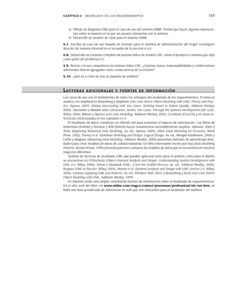 CAPÍTULO 6 MODELADO DE LOS REQUERIMIENTOS 157
a) Dibuje un diagrama UML para el caso de uso del sistema SSRB. Tendrá que hacer algunas suposicio-
nes sobre la manera en la que un usuario interactúa con el sistema.
b) Desarrolle un modelo de clase para el sistema SSRB.
6.7. Escriba un caso de uso basado en formato para el sistema de administración del hogar CasaSegura
descrito de manera informal en el recuadro de la sección 6.5.4.
6.8. Desarrolle un conjunto completo de tarjetas índice de modelo CRC, sobre el producto o sistema que elija
como parte del problema 6.5.
6.9. Revise con sus compañeros las tarjetas índice CRC. ¿Cuántas clases, responsabilidades y colaboradores
adicionales fueron agregados como consecuencia de la revisión?
6.10. ¿Qué es y cómo se usa un paquete de análisis?
LECTURAS ADICIONALES Y FUENTES DE INFOR MACIÓN
Los casos de uso son el fundamento de todos los enfoques del modelado de los requerimientos. El tema se
analiza con amplitud en Rosenberg y Stephens (Use Case Driven Object Modeling with UML: Theory and Prac-
tice, Apress, 2007), Denny (Succeeding with Use Cases: Working Smart to Deliver Quality, Addison-Wesley,
2005), Alexander y Maiden (eds.) (Scenarios, Stories, Use Cases: Through the Systems Development Life-Cycle,
Wiley, 2004), Bittner y Spence (Use Case Modeling, Addison-Wesley, 2002), Cockburn [Coc01b] y en otras re-
ferencias mencionadas en los capítulos 5 y 6.
El modelado de datos constituye un método útil para examinar el espacio de información. Los libros de
Hoberman [Hob06] y Simsion y Witt [Sim05] hacen tratamientos razonablemente amplios. Además, Allen y
Terry (Beginning Relational Data Modeling, 2a. ed., Apress, 2005), Allen (Data Modeling for Everyone, Word
Press, 2002), Teorey et al. (Database Modeling and Design: Logical Design, 4a. ed., Morgan Kaufmann, 2005) y
Carlis y Maguire (Mastering Data Modeling, Addison-Wesley, 2000) presentan métodos de aprendizaje deta-
llados para crear modelos de datos de calidad industrial. Un libro interesante escrito por Hay (Data Modeling
Patterns, Dorset House, 1995) presenta patrones comunes de modelos de datos que se encuentran en muchos
negocios diferentes.
Análisis de técnicas de modelado UML que pueden aplicarse tanto para el análisis como para el diseño
se encuentran en O’Docherty (Object-Oriented Analysis and Design: Understanding System Development with
UML 2.0, Wiley, 2005), Arlow y Neustadt (UML, 2 and the Unified Process, 2a. ed., Addison-Wesley, 2005),
Roques (UML in Practice, Wiley, 2004), Dennis et al. (Systems Analysis and Design with UML Version 2.0, Wiley,
2004), Larman (Applying UML and Patterns, 2a. ed., Prentice-Hall, 2001) y Rosenberg y Scott (Use Case Driven
Object Modeling with UML, Addison-Wesley, 1999).
En internet existe una amplia variedad de fuentes de información sobre el modelado de requerimientos.
En el sitio web del libro, en www.mhhe.com/engcs/comsci/pressman/professioal/olc/ser.htm, se
halla una lista actualizada de referencias en web que son relevantes para el modelado del análisis.
06Pressman(126-157).indd 157
06Pressman(126-157).indd 157 14/1/10 14:29:23
14/1/10 14:29:23
 