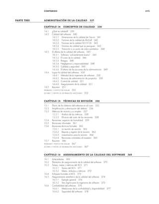CONTENIDO xvii
PARTE TRES ADMINISTRACIÓN DE LA CALIDAD 337
CAPÍTULO 14 CONCEPTOS DE CALIDAD 338
14.1 ¿Qué es calidad? 339
14.2 Calidad del software 340
14.2.1 Dimensiones de la calidad de Garvin 341
14.2.2 Factores de la calidad de McCall 342
14.2.3 Factores de la calidad ISO 9126 343
14.2.4 Factores de calidad que se persiguen 343
14.2.5 Transición a un punto de vista cuantitativo 344
14.3 El dilema de la calidad del software 345
14.3.1 Software “suficientemente bueno” 345
14.3.2 El costo de la calidad 346
14.3.3 Riesgos 348
14.3.4 Negligencia y responsabilidad 348
14.3.5 Calidad y seguridad 349
14.3.6 El efecto de las acciones de la administración 349
14.4 Lograr la calidad del software 350
14.4.1 Métodos de la ingeniería de software 350
14.4.2 Técnicas de administración de proyectos 350
14.4.3 Control de calidad 351
14.4.4 Aseguramiento de la calidad 351
14.5 Resumen 351
PROBLEMAS Y PUNTOS POR EVALUAR 352
LECTURAS Y FUENTES DE INFORMACIÓN ADICIONALES 352
CAPÍTULO 15 TÉCNICAS DE REVISIÓN 354
15.1 Efecto de los defectos del software en el costo 355
15.2 Amplificación y eliminación del defecto 356
15.3 Métricas de revisión y su empleo 357
15.3.1 Análisis de las métricas 358
15.3.2 Eficacia del costo de las revisiones 358
15.4 Revisiones: espectro de formalidad 359
15.5 Revisiones informales 361
15.6 Revisiones técnicas formales 362
15.6.1 La reunión de revisión 363
15.6.2 Reporte y registro de la revisión 363
15.6.3 Lineamientos para la revisión 364
15.6.4 Revisiones orientadas al muestreo 365
15.7 Resumen 366
PROBLEMAS Y PUNTOS POR EVALUAR 367
LECTURAS Y FUENTES DE INFORMACIÓN ADICIONALES 367
CAPÍTULO 16 ASEGURAMIENTO DE LA CALIDAD DEL SOFTWARE 368
16.1 Antecedentes 369
16.2 Elementos de aseguramiento de la calidad del software 370
16.3 Tareas, metas y métricas del ACS 371
16.3.1 Tareas del ACS 371
16.3.2 Metas, atributos y métricas 372
16.4 Enfoques formales al ACS 373
16.5 Aseguramiento estadístico de la calidad del software 374
16.5.1 Ejemplo general 374
16.5.2 Seis Sigma para la ingeniería de software 375
16.6 Confiabilidad del software 376
16.6.1 Mediciones de la confiabilidad y disponibilidad 377
16.6.2 Seguridad del software 378
00Pressman(i-xxx)prelim.indd xvii
00Pressman(i-xxx)prelim.indd xvii 2/2/10 11:40:16
2/2/10 11:40:16
 