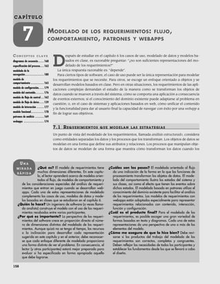 158
C A P Í T U L O
7 MODELADO DE LOS REQUERIMIENTOS: FLUJO,
COMPORTAMIENTO, PATRONES Y WEBAPPS
CO N C E P T O S C L A V E
diagramas de secuencia . . . . 168
especificación del proceso. . . 163
modelado de la
navegación . . . . . . . . . . . . . 180
modelo de
comportamiento . . . . . . . . . 165
modelo de configuración. . . . 179
modelo del contenido. . . . . . 176
modelo de flujo de control . . 162
modelo de flujo de datos . . . 159
modelo de interacción . . . . . 177
modelo funcional. . . . . . . . . 178
patrones de análisis . . . . . . 169
webapps . . . . . . . . . . . . . . 174
¿Qué es? El modelo de requerimientos tiene
muchas dimensiones diferentes. En este capítu-
lo, el lector aprenderá acerca de modelos orien-
tados al flujo, de modelos de comportamiento y
de las consideraciones especiales del análisis de requeri-
mientos que entran en juego cuando se desarrollan web-
apps. Cada una de estas representaciones de modelado
complementa los casos de uso, modelos de datos y mode-
los basados en clases que se estudiaron en el capítulo 6.
¿Quién lo hace? Un ingeniero de software (a veces llama-
do analista) construye el modelo con el uso de los requeri-
mientos recabados entre varios participantes.
¿Por qué es importante? La perspectiva de los requeri-
mientos del software crece en proporción directa al núme-
ro de dimensiones distintas del modelado de los requeri-
mientos. Aunque quizá no se tenga el tiempo, los recursos
o la inclinación para desarrollar cada representación
sugerida en este capítulo y en el anterior, debe reconocer-
se que cada enfoque diferente de modelado proporciona
una forma distinta de ver el problema. En consecuencia, el
lector (y otros participantes) estará mejor preparado para
evaluar si ha especificado en forma apropiada aquello
que debe lograrse.
¿Cuáles son los pasos? El modelado orientado al flujo
da una indicación de la forma en la que las funciones de
procesamiento transforman los objetos de datos. El mode-
lado del comportamiento ilustra los estados del sistema y
sus clases, así como el efecto que tienen los eventos sobre
dichos estados. El modelado basado en patrones utiliza el
conocimiento del dominio existente para facilitar el análisis
de los requerimientos. Los modelos de requerimientos con
webapps están adaptados especialmente para representar
requerimientos relacionados con contenido, interacción,
función y configuración.
¿Cuál es el producto final? Para el modelado de los
requerimientos, es posible escoger una gran variedad de
formas basadas en texto y diagramas. Cada una de estas
representaciones da una perspectiva de uno o más de los
elementos del modelo.
¿Cómo me aseguro de que lo hice bien? Debe revi-
sarse si los productos del trabajo del modelado de los
requerimientos son correctos, completos y congruentes.
Deben reflejar las necesidades de todos los participantes y
establecer los fundamentos desde los que se llevará a cabo
el diseño.
UN A
M I R A D A
R Á P I D A
D
espués de estudiar en el capítulo 6 los casos de uso, modelado de datos y modelos ba-
sados en clase, es razonable preguntar: “¿no son suficientes representaciones del mo-
delado de los requerimientos?”
La única respuesta razonable es: “depende”.
Para ciertos tipos de software, el caso de uso puede ser la única representación para modelar
los requerimientos que se necesite. Para otros, se escoge un enfoque orientado a objetos y se
desarrollan modelos basados en clase. Pero en otras situaciones, los requerimientos de las apli-
caciones complejas demandan el estudio de la manera como se transforman los objetos de
datos cuando se mueven a través del sistema; cómo se comporta una aplicación a consecuencia
de eventos externos; si el conocimiento del dominio existente puede adaptarse al problema en
cuestión; o, en el caso de sistemas y aplicaciones basados en web, cómo unificar el contenido
y la funcionalidad para dar al usuario final la capacidad de navegar con éxito por una webapp a
fin de lograr sus objetivos.
7.1 REQUERIMIENTOS QUE MODELAN LAS ESTRATEGIAS
Un punto de vista del modelado de los requerimientos, llamada análisis estructurado, considera
como entidades separadas los datos y los procesos que los transforman. Los objetos de datos se
modelan en una forma que define sus atributos y relaciones. Los procesos que manipulan obje-
tos de datos se modelan de una forma que muestra cómo transforman los datos cuando los
07Pressman(158-182).indd 158
07Pressman(158-182).indd 158 14/1/10 14:19:36
14/1/10 14:19:36
 