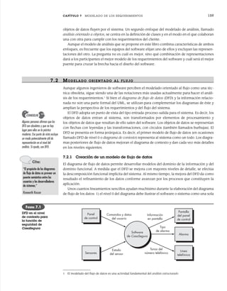 CAPÍTULO 7 MODELADO DE LOS REQUERIMIENTOS 159
objetos de datos fluyen por el sistema. Un segundo enfoque del modelado de análisis, llamado
análisis orientado a objetos, se centra en la definición de clases y en el modo en el que colaboran
una con otra para cumplir con los requerimientos del cliente.
Aunque el modelo de análisis que se propone en este libro combina características de ambos
enfoques, es frecuente que los equipos del software elijan uno de ellos y excluyan las represen-
taciones del otro. La pregunta no es cuál es mejor, sino qué combinación de representaciones
dará a los participantes el mejor modelo de los requerimientos del software y cuál será el mejor
puente para cruzar la brecha hacia el diseño del software.
7.2 MODELADO ORIENTADO AL FLUJO
Aunque algunos ingenieros de software perciben el modelado orientado al flujo como una téc-
nica obsoleta, sigue siendo una de las notaciones más usadas actualmente para hacer el análi-
sis de los requerimientos.1
Si bien el diagrama de flujo de datos (DFD) y la información relacio-
nada no son una parte formal del UML, se utilizan para complementar los diagramas de éste y
amplían la perspectiva de los requerimientos y del flujo del sistema.
El DFD adopta un punto de vista del tipo entrada-proceso-salida para el sistema. Es decir, los
objetos de datos entran al sistema, son transformados por elementos de procesamiento y
los objetos de datos que resultan de ello salen del software. Los objetos de datos se representan
con flechas con leyendas y las transformaciones, con círculos (también llamados burbujas). El
DFD se presenta en forma jerárquica. Es decir, el primer modelo de flujo de datos (en ocasiones
llamado DFD de nivel 0 o diagrama de contexto) representa al sistema como un todo. Los diagra-
mas posteriores de flujo de datos mejoran el diagrama de contexto y dan cada vez más detalles
en los niveles siguientes.
7.2.1 Creación de un modelo de flujo de datos
El diagrama de flujo de datos permite desarrollar modelos del dominio de la información y del
dominio funcional. A medida que el DFD se mejora con mayores niveles de detalle, se efectúa
la descomposición funcional implícita del sistema. Al mismo tiempo, la mejora del DFD da como
resultado el refinamiento de los datos conforme avanzan por los procesos que constituyen la
aplicación.
Unos cuantos lineamientos sencillos ayudan muchísimo durante la elaboración del diagrama
de flujo de los datos: 1) el nivel 0 del diagrama debe ilustrar el software o sistema como una sola
1 El modelado del flujo de datos es una actividad fundamental del análisis estructurado.
Algunas personas afirman que los
DFD son obsoletos y que no hay
lugar para ellos en la práctica
moderna. Ese punto de vista excluye
un modo potencialmente útil de
representación en el nivel del
análisis. Si ayuda, use DFD.
CONSEJO
Panel
de control
Comandos y datos
del usuario
Sensores
Estado
del sensor
Pantalla
del panel
de control
Línea
telefónica
Alarma
Software
de CasaSegura
Información
en pantalla
Tonos del
número telefónico
Tipo
de alarma
FIGURA 7.1
DFD en el nivel
de contexto para
la función de
seguridad de
CasaSegura
Cita:
“El propósito de los diagramas
de flujo de datos es proveer un
puente semántico entre los
usuarios y los desarrolladores
de sistemas.”
Kenneth Kozar
07Pressman(158-182).indd 159
07Pressman(158-182).indd 159 14/1/10 14:19:37
14/1/10 14:19:37
 