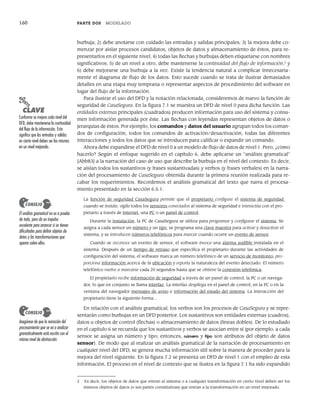160 PARTE DOS MODELADO
burbuja; 2) debe anotarse con cuidado las entradas y salidas principales; 3) la mejora debe co-
menzar por aislar procesos candidatos, objetos de datos y almacenamiento de éstos, para re-
presentarlos en el siguiente nivel; 4) todas las flechas y burbujas deben etiquetarse con nombres
significativos; 5) de un nivel a otro, debe mantenerse la continuidad del flujo de información,2
y
6) debe mejorarse una burbuja a la vez. Existe la tendencia natural a complicar innecesaria-
mente el diagrama de flujo de los datos. Esto sucede cuando se trata de ilustrar demasiados
detalles en una etapa muy temprana o representar aspectos de procedimiento del software en
lugar del flujo de la información.
Para ilustrar el uso del DFD y la notación relacionada, consideremos de nuevo la función de
seguridad de CasaSegura. En la figura 7.1 se muestra un DFD de nivel 0 para dicha función. Las
entidades externas principales (cuadrados) producen información para uso del sistema y consu-
men información generada por éste. Las flechas con leyendas representan objetos de datos o
jerarquías de éstos. Por ejemplo, los comandos y datos del usuario agrupan todos los coman-
dos de configuración, todos los comandos de activación/desactivación, todas las diferentes
interacciones y todos los datos que se introducen para calificar o expandir un comando.
Ahora debe expandirse el DFD de nivel 0 a un modelo de flujo de datos de nivel 1. Pero, ¿cómo
hacerlo? Según el enfoque sugerido en el capítulo 6, debe aplicarse un “análisis gramatical”
[Abb83] a la narración del caso de uso que describe la burbuja en el nivel del contexto. Es decir,
se aíslan todos los sustantivos (y frases sustantivadas) y verbos (y frases verbales) en la narra-
ción del procesamiento de CasaSegura obtenida durante la primera reunión realizada para re-
cabar los requerimientos. Recordemos el análisis gramatical del texto que narra el procesa-
miento presentado en la sección 6.5.1:
La función de seguridad CasaSegura permite que el propietario configure el sistema de seguridad
cuando se instala, vigila todos los sensores conectados al sistema de seguridad e interactúa con el pro-
pietario a través de internet, una PC o un panel de control.
Durante la instalación, la PC de CasaSegura se utiliza para programar y configurar el sistema. Se
asigna a cada sensor un número y un tipo, se programa una clave maestra para activar y desactivar el
sistema, y se introducen números telefónicos para marcar cuando ocurre un evento de sensor.
Cuando se reconoce un evento de sensor, el software invoca una alarma audible instalada en el
sistema. Después de un tiempo de retraso que especifica el propietario durante las actividades de
configuración del sistema, el software marca un número telefónico de un servicio de monitoreo, pro-
porciona información acerca de la ubicación y reporta la naturaleza del evento detectado. El número
telefónico vuelve a marcarse cada 20 segundos hasta que se obtiene la conexión telefónica.
El propietario recibe información de seguridad a través de un panel de control, la PC o un navega-
dor, lo que en conjunto se llama interfaz. La interfaz despliega en el panel de control, en la PC o en la
ventana del navegador mensajes de aviso e información del estado del sistema. La interacción del
propietario tiene la siguiente forma...
En relación con el análisis gramatical, los verbos son los procesos de CasaSegura y se repre-
sentarán como burbujas en un DFD posterior. Los sustantivos son entidades externas (cuadros),
datos u objetos de control (flechas) o almacenamiento de datos (líneas dobles). De lo estudiado
en el capítulo 6 se recuerda que los sustantivos y verbos se asocian entre sí (por ejemplo, a cada
sensor se asigna un número y tipo; entonces, número y tipo son atributos del objeto de datos
sensor). De modo que al realizar un análisis gramatical de la narración de procesamiento en
cualquier nivel del DFD, se genera mucha información útil sobre la manera de proceder para la
mejora del nivel siguiente. En la figura 7.2 se presenta un DFD de nivel 1 con el empleo de esta
información. El proceso en el nivel de contexto que se ilustra en la figura 7.1 ha sido expandido
2 Es decir, los objetos de datos que entran al sistema o a cualquier transformación en cierto nivel deben ser los
mismos objetos de datos (o sus partes constitutivas) que entran a la transformación en un nivel mejorado.
PUNTO
CLAVE
Conforme se mejora cada nivel del
DFD, debe mantenerse la continuidad
del flujo de la información. Esto
significa que las entradas y salidas
en cierto nivel deben ser las mismas
en un nivel mejorado.
El análisis gramatical no es a prueba
de todo, pero da un impulso
excelente para arrancar si se tienen
dificultades para definir objetos de
datos y las transformaciones que
operan sobre ellos.
CONSEJO
Asegúrese de que la narración del
procesamiento que se va a analizar
gramaticalmente está escrita con el
mismo nivel de abstracción.
CONSEJO
07Pressman(158-182).indd 160
07Pressman(158-182).indd 160 14/1/10 14:19:37
14/1/10 14:19:37
 