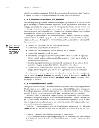 162 PARTE DOS MODELADO
cohesión, que se utiliza para evaluar el objeto del procesamiento de una función dada. Por ahora,
se trata de mejorar los DFD hasta que cada burbuja tenga “un solo pensamiento”.
7.2.2 Creación de un modelo de flujo de control
Para ciertos tipos de aplicaciones, el modelo de datos y el diagrama de flujo de datos es todo lo
que se necesita para obtener una visión significativa de los requerimientos del software. Sin
embargo, como ya se dijo, un gran número de aplicaciones son “motivadas” por eventos y no
por datos, producen información de control en lugar de reportes o pantallas, y procesan infor-
mación con mucha atención en el tiempo y el desempeño. Tales aplicaciones requieren el uso
del modelado del flujo de control, además de modelar el flujo de datos.
Se dijo que un evento o aspecto del control se implementa como valor booleano (por ejemplo,
verdadero o falso, encendido o apagado, 1 o 0) o como una lista discreta de condiciones (vacío,
bloqueado, lleno, etc.). Se sugieren los lineamientos siguientes para seleccionar eventos candi-
datos potenciales:
• Enlistar todos los sensores que son “leídos” por el software.
• Enlistar todas las condiciones de interrupción.
• Enlistar todos los “interruptores” que son activados por un operador.
• Enlistar todas las condiciones de los datos.
• Revisar todos los “aspectos de control” como posibles entradas o salidas de especifica-
ción del control, según el análisis gramatical de sustantivos y verbos que se aplicó a la
narración del procesamiento.
• Describir el comportamiento de un sistema con la identificación de sus estados, identi-
ficar cómo se llega a cada estado y definir las transiciones entre estados.
• Centrarse en las posibles omisiones, error muy común al especificar el control; por
ejemplo, se debe preguntar: “¿hay otro modo de llegar a este estado o de salir de él?”
Entre los muchos eventos y aspectos del control que forman parte del software de CasaSe-
gura, se encuentran evento de sensor (por ejemplo, un sensor se descompone), bandera de
cambio (señal para que la pantalla cambie) e interruptor iniciar/detener (señal para encen-
der o apagar el sistema).
7.2.3 La especificación de control
Una especificación de control (CSPEC) representa de dos maneras distintas el comportamiento
del sistema (en el nivel desde el que se hizo referencia a él).3
La CSPEC contiene un diagrama
de estado que es una especificación secuencial del comportamiento. También puede contener
una tabla de activación del programa, especificación combinatoria del comportamiento.
La figura 7.4 ilustra un diagrama de estado preliminar4
para el nivel 1 del modelo de flujo de
control para CasaSegura. El diagrama indica cómo responde el sistema a eventos conforme pasa
por los cuatro estados definidos en este nivel. Con la revisión del diagrama de estado se deter-
mina el comportamiento del sistema, y, lo que es más importante, se investiga si existen “agu-
jeros” en el comportamiento especificado.
Por ejemplo, el diagrama de estado (véase la figura 7.4) indica que las transiciones del estado
Ocioso ocurren si el sistema se reinicia, se activa o se apaga. Si el sistema se activa (por ejem-
¿Cómo seleccionar los
eventos potenciales
para un diagrama de
flujo de control, de
estado o CSPEC?
?
3 En la sección 7.3 se presenta notación adicional de modelado por comportamiento.
4 La notación del diagrama de estado que se emplea aquí sigue la del UML. En el análisis estructurado se dispone
de un “diagrama de transición de estado”, pero el formato UML es mejor en contenido y representación de la
información.
07Pressman(158-182).indd 162
07Pressman(158-182).indd 162 14/1/10 14:19:38
14/1/10 14:19:38
 