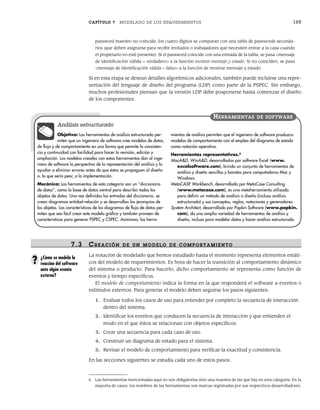 CAPÍTULO 7 MODELADO DE LOS REQUERIMIENTOS 165
password maestro no coincide, los cuatro dígitos se comparan con una tabla de passwords secunda-
rios (que deben asignarse para recibir invitados o trabajadores que necesiten entrar a la casa cuando
el propietario no esté presente). Si el password coincide con una entrada de la tabla, se pasa <mensaje
de identificación válida = verdadero> a la función mostrar mensaje y estado. Si no coinciden, se pasa
<mensaje de identificación válida = falso> a la función de mostrar mensaje y estado.
Si en esta etapa se desean detalles algorítmicos adicionales, también puede incluirse una repre-
sentación del lenguaje de diseño del programa (LDP) como parte de la PSPEC. Sin embargo,
muchos profesionales piensan que la versión LDP debe posponerse hasta comenzar el diseño
de los componentes.
6 Las herramientas mencionadas aquí no son obligatorias sino una muestra de las que hay en esta categoría. En la
mayoría de casos, los nombres de las herramientas son marcas registradas por sus respectivos desarrolladores.
Objetivo: Las herramientas de análisis estructurado per-
miten que un ingeniero de software cree modelos de datos,
de flujo y de comportamiento en una forma que permite la consisten-
cia y continuidad con facilidad para hacer la revisión, edición y
ampliación. Los modelos creados con estas herramientas dan al inge-
niero de software la perspectiva de la representación del análisis y lo
ayudan a eliminar errores antes de que éstos se propaguen al diseño
o, lo que sería peor, a la implementación.
Mecánica: Las herramientas de esta categoría son un “diccionario
de datos”, como la base de datos central para describir todos los
objetos de datos. Una vez definidas las entradas del diccionario, se
crean diagramas entidad-relación y se desarrollan las jerarquías de
los objetos. Las características de los diagramas de flujo de datos per-
miten que sea fácil crear este modelo gráfico y también proveen de
características para generar PSPEC y CSPEC. Asimismo, las herra-
mientas de análisis permiten que el ingeniero de software produzca
modelos de comportamiento con el empleo del diagrama de estado
como notación operativa.
Herramientas representativas.6
MacA&D, WinA&D, desarrolladas por software Excel (www.
excelsoftware.com), brinda un conjunto de herramientas de
análisis y diseño sencillas y baratas para computadoras Mac y
Windows.
MetaCASE Workbench, desarrollada por MetaCase Consulting
(www.metacase.com), es una metaherramienta utilizada
para definir un método de análisis o diseño (incluso análisis
estructurado) y sus conceptos, reglas, notaciones y generadores.
System Architect, desarrollado por Popkin Software (www.popkin.
com), da una amplia variedad de herramientas de análisis y
diseño, incluso para modelar datos y hacer análisis estructurado.
HERRAMIENTAS DE SOFTWARE
Análisis estructurado
7.3 CR EACIÓN DE UN MODELO DE COMPORTAMIENTO
La notación de modelado que hemos estudiado hasta el momento representa elementos estáti-
cos del modelo de requerimientos. Es hora de hacer la transición al comportamiento dinámico
del sistema o producto. Para hacerlo, dicho comportamiento se representa como función de
eventos y tiempo específicos.
El modelo de comportamiento indica la forma en la que responderá el software a eventos o
estímulos externos. Para generar el modelo deben seguirse los pasos siguientes:
1. Evaluar todos los casos de uso para entender por completo la secuencia de interacción
dentro del sistema.
2. Identificar los eventos que conducen la secuencia de interacción y que entienden el
modo en el que éstos se relacionan con objetos específicos.
3. Crear una secuencia para cada caso de uso.
4. Construir un diagrama de estado para el sistema.
5. Revisar el modelo de comportamiento para verificar la exactitud y consistencia.
En las secciones siguientes se estudia cada uno de estos pasos.
¿Cómo se modela la
reacción del software
ante algún evento
externo?
?
07Pressman(158-182).indd 165
07Pressman(158-182).indd 165 14/1/10 14:19:39
14/1/10 14:19:39
 