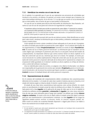 166 PARTE DOS MODELADO
7.3.1 Identificar los eventos con el caso de uso
En el capítulo 6 se aprendió que el caso de uso representa una secuencia de actividades que
involucra a los actores y al sistema. En general, un evento ocurre siempre que el sistema y un
actor intercambian información. En la sección 7.2.3 se dijo que un evento no es la información
que se intercambia, sino el hecho de que se intercambió la información.
Un caso de uso se estudia para efectos del intercambio de información. Para ilustrarlo, vol-
vamos al caso de uso de una parte de la función de seguridad de CasaSegura.
El propietario utiliza el teclado para escribir un password de cuatro dígitos. El password se compara
con el password válido guardado en el sistema. Si el password es incorrecto, el panel de control emi-
tirá un sonido una vez y se reiniciará para recibir entradas adicionales. Si el password es correcto, el
panel de control queda en espera de otras acciones.
Las partes subrayadas del escenario del caso de uso indican eventos. Debe identificarse un actor
para cada evento, anotarse la información que se intercambia y enlistarse cualesquiera condi-
ciones o restricciones.
Como ejemplo de evento común considere la frase subrayada en el caso de uso “el propieta-
rio utiliza el teclado para escribir un password de cuatro dígitos”. En el contexto del modelo de
los requerimientos, el objeto PropietariodeCasa7
transmite un evento al objeto PaneldeCon-
trol. El evento tal vez se llame password introducido. La información que se transfiere son los
cuatro dígitos que constituyen el password, pero ésta no es una parte esencial del modelo de
comportamiento. Es importante observar que ciertos eventos tienen un efecto explícito en el
flujo del control del caso de uso, mientras que otros no lo tienen. Por ejemplo, el evento pas-
sword introducido no cambia explícitamente el flujo del control del caso de uso, pero los resul-
tados del evento password comparado (derivado de la interacción el “password se compara con
el password válido guardado en el sistema”) tendrán un efecto explícito en el flujo de informa-
ción y control del software CasaSegura.
Una vez identificados todos los eventos, se asignan a los objetos involucrados. Los objetos
son responsables de la generación de eventos (por ejemplo, Propietario genera el evento pas-
sword introducido) o de reconocer los eventos que hayan ocurrido en cualquier lugar (Panelde-
Control reconoce el resultado binario del evento password comparado).
7.3.2 Representaciones de estado
En el contexto del modelado del comportamiento deben considerarse dos caracterizaciones
diferentes de los estados: 1) el estado de cada clase cuando el sistema ejecuta su función y 2) el
estado del sistema según se observa desde el exterior cuando realiza su función.8
El estado de una clase tiene características tanto pasivas como activas [Cha93]. Un estado
pasivo es sencillamente el estado actual de todos los atributos de un objeto. Por ejemplo, el es-
tado pasivo de la clase Jugador (en la aplicación de juego de video que se vio en el capítulo 6)
incluiría los atributos actuales posición y orientación de Jugador, así como otras caracterís-
ticas de éste que sean relevantes para el juego (por ejemplo, un atributo que incluya deseos
mágicos restantes). El estado activo de un objeto indica el estado actual del objeto conforme
pasa por una transformación o procesamiento continuos. La clase Jugador tal vez tenga los
siguientes estados activos: moverse, en descanso, herido, en curación, atrapado, perdido, etc.
Debe ocurrir un evento (en ocasiones llamado disparador o trigger) para forzar a un objeto a
hacer una transición de un estado activo a otro.
7 En este ejemplo se supone que cada usuario (propietario) que interactúe con CasaSegura tiene un password de
identificación, por lo que es un objeto legítimo.
8 Los diagramas de estado presentados en el capítulo 6 y en la sección 7.3.2 ilustran el estado del sistema. En esta
sección, nuestro análisis se centrará en el estado de cada clase dentro del modelo del análisis.
PUNTO
CLAVE
El sistema tiene estados que
representan un comportamiento
específico observable desde el
exterior; una clase tiene estados que
representan su comportamiento
cuando el sistema realiza sus
funciones.
07Pressman(158-182).indd 166
07Pressman(158-182).indd 166 14/1/10 14:19:39
14/1/10 14:19:39
 