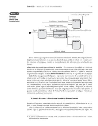 CAPÍTULO 7 MODELADO DE LOS REQUERIMIENTOS 167
En los párrafos que siguen se analizan dos representaciones distintas del comportamiento.
La primera indica la manera en la que una clase individual cambia su estado con base en even-
tos externos, y la segunda muestra el comportamiento del software como una función del
tiempo.
Diagramas de estado para clases de análisis. Un componente de modelo de comporta-
miento es un diagrama de estado UML9
que representa estados activos para cada clase y los
eventos (disparadores) que causan cambios en dichos estados activos. La figura 7.6 ilustra un
diagrama de estado para el objeto PaneldeControl en la función de seguridad de CasaSegura.
Cada flecha que aparece en la figura 7.6 representa una transición de un estado activo de un
objeto a otro. Las leyendas en cada flecha representan el evento que dispara la transición. Aun-
que el modelo de estado activo da una perspectiva útil de la “historia de la vida” de un objeto,
es posible especificar información adicional para llegar a más profundidad en la comprensión
del comportamiento de un objeto. Además de especificar el evento que hace que la transi-
ción ocurra, puede especificarse una guardia y una acción [Cha93]. Una guardia es una con-
dición booleana que debe satisfacerse para que tenga lugar una transición. Por ejemplo, la
guardia para la transición del estado de “lectura” al de “comparación” en la figura 7.6 se deter-
mina con el análisis del caso de uso:
Si (password de entrada = 4 dígitos) entonces comparar con el password guardado
En general, la guardia para una transición depende del valor de uno o más atributos de un ob-
jeto. En otras palabras, depende del estado pasivo del objeto.
Una acción sucede en forma concurrente con la transición de estado o como consecuencia
de ella, y por lo general involucra una o más operaciones (responsabilidades) del objeto. Por
9 Si el lector no está familiarizado con UML, puede consultar en el apéndice 1 una breve introducción a esta im-
portante notación de modelación.
Lectura
Bloqueado
Selección
Password
introducido
Comparación
Password = incorrecto y
NúmerodeIntentos < MáximodeIntentos
Password = correcto
Activación exitosa
Oprimir
tecla
Hacer:
ValidarPassword
NúmerodeIntentos > MáximodeIntentos
Cronómetro ≤ TiempoBloqueado
Cronómetro > TiempoBloqueado
FIGURA 7.6
Diagrama
de estado
para la clase
PaneldeControl
07Pressman(158-182).indd 167
07Pressman(158-182).indd 167 14/1/10 14:19:39
14/1/10 14:19:39
 