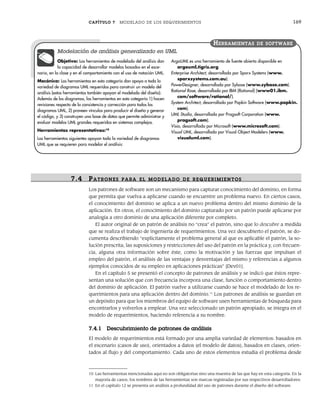 CAPÍTULO 7 MODELADO DE LOS REQUERIMIENTOS 169
7.4 PATR ONES PARA EL MODELADO DE R EQUERIMIENTOS
Los patrones de software son un mecanismo para capturar conocimiento del dominio, en forma
que permita que vuelva a aplicarse cuando se encuentre un problema nuevo. En ciertos casos,
el conocimiento del dominio se aplica a un nuevo problema dentro del mismo dominio de la
aplicación. En otros, el conocimiento del dominio capturado por un patrón puede aplicarse por
analogía a otro dominio de una aplicación diferente por completo.
El autor original de un patrón de análisis no “crea” el patrón, sino que lo descubre a medida
que se realiza el trabajo de ingeniería de requerimientos. Una vez descubierto el patrón, se do-
cumenta describiendo “explícitamente el problema general al que es aplicable el patrón, la so-
lución prescrita, las suposiciones y restricciones del uso del patrón en la práctica y, con frecuen-
cia, alguna otra información sobre éste, como la motivación y las fuerzas que impulsan el
empleo del patrón, el análisis de las ventajas y desventajas del mismo y referencias a algunos
ejemplos conocidos de su empleo en aplicaciones prácticas” [Dev01].
En el capítulo 5 se presentó el concepto de patrones de análisis y se indicó que éstos repre-
sentan una solución que con frecuencia incorpora una clase, función o comportamiento dentro
del dominio de aplicación. El patrón vuelve a utilizarse cuando se hace el modelado de los re-
querimientos para una aplicación dentro del dominio.11
Los patrones de análisis se guardan en
un depósito para que los miembros del equipo de software usen herramientas de búsqueda para
encontrarlos y volverlos a emplear. Una vez seleccionado un patrón apropiado, se integra en el
modelo de requerimientos, haciendo referencia a su nombre.
7.4.1 Descubrimiento de patrones de análisis
El modelo de requerimientos está formado por una amplia variedad de elementos: basados en
el escenario (casos de uso), orientados a datos (el modelo de datos), basados en clases, orien-
tados al flujo y del comportamiento. Cada uno de estos elementos estudia el problema desde
Objetivo: Las herramientas de modelado del análisis dan
la capacidad de desarrollar modelos basados en el esce-
nario, en la clase y en el comportamiento con el uso de notación UML.
Mecánica: Las herramientas en esta categoría dan apoyo a toda la
variedad de diagramas UML requeridos para construir un modelo del
análisis (estas herramientas también apoyan el modelado del diseño).
Además de los diagramas, las herramientas en esta categoría 1) hacen
revisiones respecto de la consistencia y corrección para todos los
diagramas UML, 2) proveen vínculos para producir el diseño y generar
el código, y 3) construyen una base de datos que permite administrar y
evaluar modelos UML grandes requeridos en sistemas complejos.
Herramientas representativas:10
Las herramientas siguientes apoyan toda la variedad de diagramas
UML que se requieren para modelar el análisis:
ArgoUML es una herramienta de fuente abierta disponible en
argouml.tigris.org.
Enterprise Architect, desarrollada por Sparx Systems (www.
sparxsystems.com.au).
PowerDesigner, desarrollada por Sybase (www.sybase.com).
Rational Rose, desarrollada por IBM (Rational) (www01.ibm.
com/software/rational/).
System Architect, desarrollada por Popkin Software (www.popkin.
com).
UML Studio, desarrollada por Pragsoft Corporation (www.
pragsoft.com).
Visio, desarrollada por Microsoft (www.microsoft.com).
Visual UML, desarrollada por Visual Object Modelers (www.
visualuml.com).
HERRAMIENTAS DE SOFTWARE
Modelación de análisis generalizado en UML
10 Las herramientas mencionadas aquí no son obligatorias sino una muestra de las que hay en esta categoría. En la
mayoría de casos, los nombres de las herramientas son marcas registradas por sus respectivos desarrolladores.
11 En el capítulo 12 se presenta un análisis a profundidad del uso de patrones durante el diseño del software.
07Pressman(158-182).indd 169
07Pressman(158-182).indd 169 14/1/10 14:19:40
14/1/10 14:19:40
 