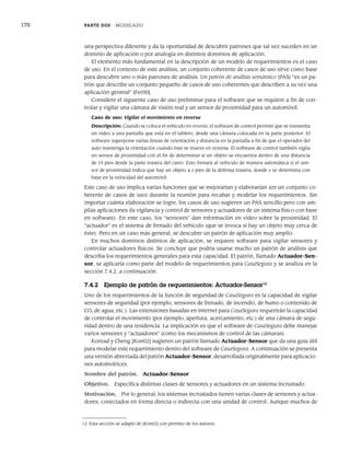 170 PARTE DOS MODELADO
una perspectiva diferente y da la oportunidad de descubrir patrones que tal vez suceden en un
dominio de aplicación o por analogía en distintos dominios de aplicación.
El elemento más fundamental en la descripción de un modelo de requerimientos es el caso
de uso. En el contexto de este análisis, un conjunto coherente de casos de uso sirve como base
para descubrir uno o más patrones de análisis. Un patrón de análisis semántico (PAS) “es un pa-
trón que describe un conjunto pequeño de casos de uso coherentes que describen a su vez una
aplicación general” [Fer00].
Considere el siguiente caso de uso preliminar para el software que se requiere a fin de con-
trolar y vigilar una cámara de visión real y un sensor de proximidad para un automóvil:
Caso de uso: Vigilar el movimiento en reversa
Descripción: Cuando se coloca el vehículo en reversa, el software de control permite que se transmita
un video a una pantalla que está en el tablero, desde una cámara colocada en la parte posterior. El
software superpone varias líneas de orientación y distancia en la pantalla a fin de que el operador del
auto mantenga la orientación cuando éste se mueve en reversa. El software de control también vigila
un sensor de proximidad con el fin de determinar si un objeto se encuentra dentro de una distancia
de 10 pies desde la parte trasera del carro. Esto frenará al vehículo de manera automática si el sen-
sor de proximidad indica que hay un objeto a x pies de la defensa trasera, donde x se determina con
base en la velocidad del automóvil.
Este caso de uso implica varias funciones que se mejorarían y elaborarían (en un conjunto co-
herente de casos de uso) durante la reunión para recabar y modelar los requerimientos. Sin
importar cuánta elaboración se logre, los casos de uso sugieren un PAS sencillo pero con am-
plias aplicaciones (la vigilancia y control de sensores y actuadores de un sistema físico con base
en software). En este caso, los “sensores” dan información en video sobre la proximidad. El
“actuador” es el sistema de frenado del vehículo (que se invoca si hay un objeto muy cerca de
éste). Pero en un caso más general, se descubre un patrón de aplicación muy amplio.
En muchos dominios distintos de aplicación, se requiere software para vigilar sensores y
controlar actuadores físicos. Se concluye que podría usarse mucho un patrón de análisis que
describa los requerimientos generales para esta capacidad. El patrón, llamado Actuador-Sen-
sor, se aplicaría como parte del modelo de requerimientos para CasaSegura y se analiza en la
sección 7.4.2, a continuación.
7.4.2 Ejemplo de patrón de requerimientos: Actuador-Sensor12
Uno de los requerimientos de la función de seguridad de CasaSegura es la capacidad de vigilar
sensores de seguridad (por ejemplo, sensores de frenado, de incendio, de humo o contenido de
CO, de agua, etc.). Las extensiones basadas en internet para CasaSegura requerirán la capacidad
de controlar el movimiento (por ejemplo, apertura, acercamiento, etc.) de una cámara de segu-
ridad dentro de una residencia. La implicación es que el software de CasaSegura debe manejar
varios sensores y “actuadores” (como los mecanismos de control de las cámaras).
Konrad y Cheng [Kon02] sugieren un patrón llamado Actuador-Sensor que da una guía útil
para modelar este requerimiento dentro del software de CasaSegura. A continuación se presenta
una versión abreviada del patrón Actuador-Sensor, desarrollada originalmente para aplicacio-
nes automotrices.
Nombre del patrón. Actuador-Sensor
Objetivo. Especifica distintas clases de sensores y actuadores en un sistema incrustado.
Motivación. Por lo general, los sistemas incrustados tienen varias clases de sensores y actua-
dores, conectados en forma directa o indirecta con una unidad de control. Aunque muchos de
12 Esta sección se adaptó de [Kon02] con permiso de los autores.
07Pressman(158-182).indd 170
07Pressman(158-182).indd 170 14/1/10 14:19:40
14/1/10 14:19:40
 