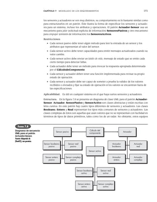 CAPÍTULO 7 MODELADO DE LOS REQUERIMIENTOS 171
los sensores y actuadores se ven muy distintos, su comportamiento es lo bastante similar como
para estructurarlos en un patrón. Éste ilustra la forma de especificar los sensores y actuado-
res para un sistema, incluso los atributos y operaciones. El patrón Actuador-Sensor usa un
mecanismo para jalar (solicitud explícita de información) SensoresPasivos y otro mecanismo
para empujar (emisión de información) los SensoresActivos.
Restricciones
• Cada sensor pasivo debe tener algún método para leer la entrada de un sensor y los
atributos que representan al valor del sensor.
• Cada sensor activo debe tener capacidades para emitir mensajes actualizados cuando su
valor cambie.
• Cada sensor activo debe enviar un latido de vida, mensaje de estado que se emite cada
cierto tiempo para detectar fallas.
• Cada actuador debe tener un método para invocar la respuesta apropiada determinada
por el CálculodeComponente.
• Cada sensor y actuador deben tener una función implementada para revisar su propio
estado de operación.
• Cada sensor y actuador debe ser capaz de someter a prueba la validez de los valores
recibidos o enviados y fijar su estado de operación si los valores se encuentran fuera de
las especificaciones.
Aplicabilidad. Es útil en cualquier sistema en el que haya varios sensores y actuadores.
Estructura. En la figura 7.8 se presenta un diagrama de clase UML para el patrón Actuador-
Sensor. Actuador, SensorPasivo y SensorActivo son clases abstractas y están escritas con
letra cursiva. En este patrón hay cuatro tipos diferentes de sensores y actuadores. Las clases
Booleano, Entero y Real representan los tipos más comunes de sensores y actuadores. Las
clases complejas de éstos son aquellas que usan valores que no se representan con facilidad en
términos de tipos de datos primitivos, tales como los de un radar. No obstante, estos equipos
Sensor entero
pasivo
Sensor pasivo
Cálculo del
componente
Sensor activo
Sensor booleano
pasivo
Sensor complejo
pasivo
Sensor real
pasivo
Actuador
booleano
Actuador
entero
Actuador
complejo
Actuador
real
Actuador
Sensor booleano
activo
Sensor entero
activo
Sensor complejo
activo
Sensor real
activo
FIGURA 7.8
Diagrama de secuencia
UML para el patrón
Actuador-Sensor.
Fuente: Adaptado de
[Kon02], con permiso.
07Pressman(158-182).indd 171
07Pressman(158-182).indd 171 14/1/10 14:19:40
14/1/10 14:19:40
 